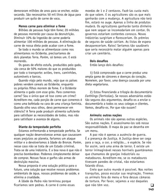 143
q
demoraram milhões de anos para se encher, estão
secando. São necessários 50 mil litros de água para
produzir um quilo de carne de vaca.
Menos carne para eliminar a fome
Bilhões de pessoas hoje têm fome; 20 milhões
de pessoas morrerão por causa da desnutrição.
Diminuir 10% da ingestão de carne poderia
alimentar 100 milhões de pessoas. A eliminação da
carne de nossa dieta pode acabar com a fome.
Se todo o mundo se alimentasse como nos
alimentamos no Ocidente, precisaríamos de
dois planetas Terra. Porém, só temos um. E está
morrendo.
Os gases de efeito estufa, produzidos pelo gado,
são cerca de 50% maiores do que os produzidos
por todo o transporte: aviões, trens, caminhões,
automóveis e barcos.
Quando viajo pelo mundo, vejo que os países
pobres vendem cereais ao Ocidente, enquanto
os próprios filhos morrem de fome. E o Ocidente
alimenta o gado com esse grão. Para comermos
carne? Sou o único que vê isso como um crime?
Acreditem-me, cada porção de carne que comemos é
como uma bofetada na cara de uma criança faminta.
Quando olho seus olhos, devo permanecer em
silêncio? A Terra pode produzir alimento suficiente
para satisfazer as necessidades de todos, mas não
para satisfazer a avareza de alguns.
Diante da tempestade perfeita
Estamos enfrentando a tempestade perfeita. Se
qualquer nação desenvolvesse armas que causassem
esses prejuízos ao planeta, faríamos um ataque
militar e a devolveríamos à Idade do Bronze. Porém,
nesse caso não se trata de um Estado criminal.
Trata-se de uma indústria. E a boa nova é que não é
preciso bombardear. Podemos simplesmente deixar
de comprar. Nossas facas e garfos são armas de
destruição massiva.
Nossa proposta é uma solução prática para o
futuro, uma solução que resolve nossos problemas
ambientais de água, nossos problemas de saúde, e
elimina a crueldade.
A Idade da Pedra não terminou porque
ficaríamos sem pedras. A carne é como essas
moedas de 1 e 2 centavos. Fazê-las custa mais
do que valem. E os agricultores são os que mais
ganharão com a mudança. A agricultura não terá
fim, estará no auge. Apenas a linha de produtos
mudará. Os agricultores ganharão tanto dinheiro
que nem sequer se incomodariam em contar. Os
governos estariam contentes conosco. Novas
indústrias surgiriam e floresceriam. Os prêmios
de seguros de saúde cairiam. As listas de espera
desapareceriam. Raios! Seríamos tão saudáveis
que seria necessário matar alguém apenas para
criar um cemitério.
Dois desafios
Então lanço dois desafios:
1) Está comprovado que a carne produz uma
ampla gama de cânceres e doenças do coração.
Nomeiem, por favor, uma doença causada por uma
dieta vegetariana.
2) Estou financiando a trilogia do documentário
Earthlings (Terrícolas). Se nossos adversários estão
tão seguros dos argumentos, desafio-os a enviar o
documentário a todos os seus colegas e clientes.
Vamos, desafio-os. Por que não ousam?
Animais: outras nações
Os animais não são apenas outras espécies.
São outras nações. E assassinamo-los sob nossa
responsabilidade. O mapa da paz se desenha em
um menu.
A paz não é apenas a ausência de guerra.
É a presença de Justiça. A Justiça deve ser cega
para a raça, a cor, a religião... e espécie. Se não
for assim, será uma arma de terror. E existe um
terror inimaginável nesses horríveis guantánamos
que chamamos de granjas industriais ou
matadouros. Acreditem-me, se os matadouros
tivessem paredes de cristal, não estaríamos
falando disso.
Creio que outro mundo é possível. Nas noites
tranquilas, posso escutar sua respiração. Tiremos
os animais fora do menu e fora dessas câmaras
de tortura. Por favor, sejamos a voz daqueles
que não têm voz.
 