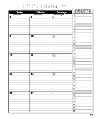 145
  
  
  
Sexta Sábado Domingo AGOSTO
1
31
30
2 3 4
11
10
9
16 17 18
25
24
23
1
2
3
4
5
6
7
8
9
10
11
12
13
14
15
16
17
18
19
20
21
22
23
24
25
26
27
28
29
30
S T Q Q S S D S T Q Q S S D Setembro
		  	 			 1 16 17 18 19 20 21 22
2 3 4 5 6 7 8 23 24 25 26 27 28 29		
9 10 11 12 13 14 15 30		
31
 