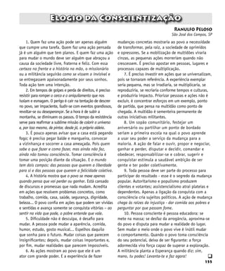155
q
1. Quem faz uma ação pode ser apenas alguém
que cumpre uma tarefa. Quem faz uma ação pensada
já é um alguém que tem planos. E quem faz uma ação
para mudar o mundo deve ser alguém que abraçou a
causa da sociedade livre, fraterna e feliz. Com essa
certeza na frente e a história na mão, o missionário
ou a militância seguirão como se vissem o invisível e
se entregassem apaixonadamente por seus sonhos.
Toda ação tem uma intenção.
2. Em tempos de golpes e perda de direitos, é preciso
resistir para romper o cerco e o aniquilamento que nos
isolam e esmagam. O perigo é cair na tentação de descrer
no povo, ser impaciente, iludir-se com eventos grandiosos,
revoltar-se ou desesperançar. Se a hora é de subir a
montanha, se diminuem os passos. O tempo da resistência
serve para reafirmar a sublime missão de colorir o universo
e, por isso mesmo, de pintar, desde já, a própria aldeia.
3. É pouco apenas avisar que a casa está pegando
fogo; é preciso pegar balde e mangueira, convocar
a vizinhança e socorrer a casa ameaçada. Pois quem
sabe o que fazer e como fazer, mas ainda não fez,
ainda não tomou consciência. Tomar consciência é
tomar uma posição diante da situação. E o mundo
tem dois campos: das pessoas que querem a liberdade
para si e das pessoas que querem a felicidade coletiva.
4. A história mostra que o povo se mexe apenas
quando pensa que vai perder ou ganhar. Está cansado
de discursos e promessas que nada mudam. Acredita
em ações que resolvem problemas concretos, como
trabalho, comida, casa, saúde, segurança, dignidade,
beleza... O povo confia em ações que podem ser vividas
e sentidas e avança somente se conquista vitórias – ao
sentir na vida que pode, o pobre entende que vale.
5. Dificuldade não é desculpa, é desafio para
mudar. A pessoa pode mudar a aparência, comida,
humor, estudo, gosto musical... Espelhos daquilo
que sonha para o futuro. Mudar coisas que parecem
insignificantes; depois, mudar coisas importantes e,
por fim, mudar realidades que parecem impossíveis.
6. As ações mostram ao povo que ele é um
ator com grande poder. E a experiência de fazer
Ranulfo Peloso
São José dos Campos, SP
Elogio da Conscientização
mudanças concretas mostraria ao povo a necessidade
de transformar, pela raiz, a sociedade de oprimidos
e opressores. Se a mobilização de multidões viraria
cinzas, as pequenas ações morreriam quando não
crescessem. É preciso apostar em pessoas, lugares e
processos capazes de multiplicação.
7. É preciso investir em ações que se universalizam,
pois se tornaram referência. A experiência exemplar
seria pequena, mas se irradiaria, se multiplicaria, se
reproduziria, se recriaria conforme tempos e culturas,
e produziria impacto. Priorizar pessoas e ações não é
excluir, é concentrar esforços em um exemplo, ponto
de partida, que pensa na multidão como ponto de
chegada. A multidão é sementeira permanente de
outras iniciativas militantes.
8. Um sopão comunitário, festejar um
aniversário ou partilhar um ponto de bordado
seriam a primeira escola na qual o povo aprende
a usar seu poder a serviço da mudança para a
maioria. A ação de falar e ouvir, propor e negociar,
ganhar e perder, disputar e decidir, comandar e
obedecer, responsabilizar-se e cobrar, sugerir e
conquistar estimula a saudável ambição de ser
gente e ter poder coletivamente.
9. Toda pessoa deve ser parte do processo para
participar do resultado - esse é o segredo da mudança
popular. Autoritarismo e populismo produzem
clientes e votantes; assistencialismo atrai plateias e
dependentes. Apenas a ligação da conquista com a
consciência cria sujeitos políticos. A ação de mudança
chega às raízes da injustiça - dar comida aos pobres e
perguntar por que passam fome.
10. Pessoa consciente é pessoa educadora: se
mete na massa; se desfaz da arrogância, aproxima-se
do povo e disputa para mudar a realidade do lugar.
Sem mudar o meio onde o povo vive é inútil mudar
o comportamento. Quando o povo toma consciência
do seu potencial, deixa de ser figurante: a força
adormecida vira força capaz de superar a exploração.
A militância planta a Esperança quando diz: sim,
mano, tu podes! Levanta-te e faz agora!
 