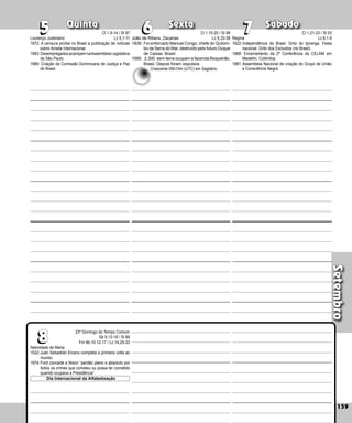 Setembro
Quinta Sexta Sábado
Natividade de Maria
1522:Juán Sebastián Elcano completa a primeira volta ao
mundo.
1974:Ford concede a Nixon “perdão pleno e absolu­
to por
todos os crimes que cometeu ou possa ter cometido
quando ocupava a Presidência”.
159
7
7
6
6
5
5
23º Domingo do Tempo Comum
Sb 9,13-18 / Sl 89
Fm 9b-10.12-17 / Lc 14,25-33
8
8
Dia Internacional da Alfabetização
Regina
1822:Independência do Brasil. Grito do Ipiranga. Festa
nacional. Grito dos Excluidos (no Brasil).
1968: Encerramento da 2ª Conferência da CELAM em
Medellín, Colômbia.
1981:Assembleia Nacional de criação do Grupo de União
e Consciência Negra.
João de Ribera, Zacarias
1839: Foi enforcado Manuel Congo, chefe do Quilom­
bo da Serra do Mar, destruído pelo futuro Duque
de Caxias. Brasil.
1995: 2.300 sem-terra ocupam a fazenda Boquei­
rão,
Brasil. Depois foram expulsos.
Lourenço Justiniano
1972: A censura proíbe no Brasil a publicação de notícias
sobre Anistia Internacional.
1983:DesempregadosacampamnaAssembleiaLegislativa
de São Paulo.
1989: Criação da Comissão Dominicana de Justiça e Paz
do Brasil.
Cl 1,9-14 / Sl 97
Lc 5,1-11
Crescente 05h10m (UTC) em Sagitário
Cl 1,15-20 / Sl 99
Lc 5,33-39
Cl 1,21-23 / Sl 53
Lc 6,1-5
 