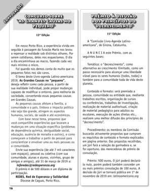 16
13ª Edição 11ª Edição
A “Comissão Livro-Agenda Latino-
americana”, de Girona, Catalunha,
A N U N C I A este Prêmio, com as
seguintes bases:
Temática: o “decrescimento”, como
alternativa ao crescimento ilimitado, como um
passo necessário para alcançar uma liberdade
viável para os seres humanos (todos, todas) e
também para a comunidade toda de vida deste
planeta.
Conteúdo e formato: será premiada a
pessoa, comunidade ou entidade que, mediante
trabalhos escritos, organização de cursos
ou conferências, trabalhos de investigação,
realização de material audiovisual, criação
de material pedagógico para adultos ou
escolares, execução de ações diretas etc.,
realizem uma melhor difusão dos princípios do
“decrescimento”.
Procedimento: os membros da Comissão
buscarão ativamente propostas que cumpram
os requisitos de conteúdo e formato explicados
em página anterior. Das propostas recolhidas,
um júri fará a seleção da ganhadora e, se
for oportuno, das merecedoras de prêmio de
consolação.
Prêmio: 5OO euros. O júri poderá declará-
lo nulo, porém poderá também conceder um
ou mais prêmios consolação de 100 euros. A
decisão do júri se tornará pública em 1º de
novembro de 2019 em: latinoamericana.org
C
o
n
v
o
c
a
ç
õ
e
s
Concurso sobre
“As Grandes Causas no
Pequeno”
PRÊMIO À Difusão
dos Princípios do
“Decrescimento”
Em nosso Porto Rico, a experiência vivida em
seguida à passagem do furacão Maria nos levou
a repensar a realidade sob distintos olhares. Por
serem cotidianos, deles nos esquecíamos. O dia
a dia encaminhava ao macro, fazendo cada vez
mais mínimo o micro.
Foi quando nos demos conta do muito que os
pequenos fatos nos são caros.
O tema deste Livro-agenda Latino-americana
2019, As Grandes Causas no “pequeno”,
deseja refletir como cada pessoa, a partir de
sua realidade individual, pode propor mudanças
capazes de modificar o entorno, para melhoria da
sociedade, convertendo essas pequenas causas
em Grandes Causas.
As pequenas causas afetam a família, a
comunidade e o país. Embora o impacto político
não seja tão grande, atingem os aspectos
humanos, sociais, de saúde e até econômicos.
Com base nesse tema, propomos que
você compartilhe experiências que levaram a
mudanças em uma situação específica (problemas
de dependência química, desigualdade social,
educação, ausência de moradia e outros), e como
começaram a trabalhar a partir do pessoal para
conscientizar e envolver uma ou mais pessoas ou
a comunidade.
Envie sua experiência (de até 7 mil caracteres
com espaços), pessoal ou coletiva (com sua
comunidade, alunas e alunos, vizinhos, grupo de
amigas e amigos), até 31 de março de 2019 a:
inforedes@redesperanza.org
O prêmio é de 500 dólares e um diploma de
participação.
REDES, Red de Esperanza y Solidaridad
Diocese de Caguas, Porto Rico.
 