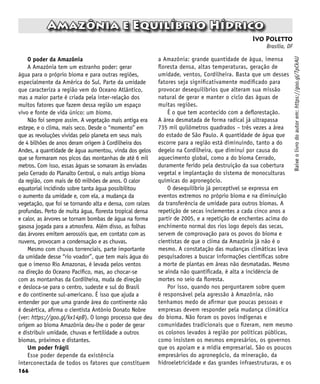 166
Ivo Poletto
Brasília, DF
Amazônia e Equilíbrio Hídrico
Baixe
o
livro
do
autor
em:
https://goo.gl/TpCkAU
O poder da Amazônia
A Amazônia tem um estranho poder: gerar
água para o próprio bioma e para outras regiões,
especialmente da América do Sul. Parte da umidade
que caracteriza a região vem do Oceano Atlântico,
mas a maior parte é criada pela inter-relação dos
muitos fatores que fazem dessa região um espaço
vivo e fonte de vida único: um bioma.
Não foi sempre assim. A vegetação mais antiga era
estepe, e o clima, mais seco. Desde o “momento” em
que as revoluções vividas pelo planeta em seus mais
de 4 bilhões de anos deram origem à Cordilheira dos
Andes, a quantidade de água aumentou, vinda dos gelos
que se formaram nos picos das montanhas de até 6 mil
metros. Com isso, essas águas se somaram às enviadas
pelo Cerrado do Planalto Central, o mais antigo bioma
da região, com mais de 60 milhões de anos. O calor
equatorial incidindo sobre tanta água possibilitou
o aumento da umidade e, com ela, a mudança da
vegetação, que foi se tornando alta e densa, com raízes
profundas. Perto de muita água, floresta tropical densa
e calor, as árvores se tornam bombas de água na forma
gasosa jogada para a atmosfera. Além disso, as folhas
das árvores emitem aerossóis que, em contato com as
nuvens, provocam a condensação e as chuvas.
Mesmo com chuvas torrenciais, parte importante
da umidade desse “rio voador”, que tem mais água do
que o imenso Rio Amazonas, é levada pelos ventos
na direção do Oceano Pacífico, mas, ao chocar-se
com as montanhas da Cordilheira, muda de direção
e desloca-se para o centro, sudeste e sul do Brasil
e do continente sul-americano. É isso que ajuda a
entender por que uma grande área do continente não
é desértica, afirma o cientista Antônio Donato Nobre
(ver: https://goo.gl/kx14pB). O longo processo que deu
origem ao bioma Amazônia deu-lhe o poder de gerar
e distribuir umidade, chuvas e fertilidade a outros
biomas, próximos e distantes.
Um poder frágil
Esse poder depende da existência
interconectada de todos os fatores que constituem
a Amazônia: grande quantidade de água, imensa
floresta densa, altas temperaturas, geração de
umidade, ventos, Cordilheira. Basta que um desses
fatores seja significativamente modificado para
provocar desequilíbrios que alteram sua missão
natural de gerar e manter o ciclo das águas de
muitas regiões.
É o que tem acontecido com a deflorestação.
A área desmatada de forma radical já ultrapassa
735 mil quilômetros quadrados – três vezes a área
do estado de São Paulo. A quantidade de água que
escorre para a região está diminuindo, tanto a do
degelo na Cordilheira, que diminui por causa do
aquecimento global, como a do bioma Cerrado,
duramente ferido pela destruição da sua cobertura
vegetal e implantação do sistema de monoculturas
químicas do agronegócio.
O desequilíbrio já perceptível se expressa em
eventos extremos no próprio bioma e na diminuição
da transferência de umidade para outros biomas. A
repetição de secas inclementes a cada cinco anos a
partir de 2005, e a repetição de enchentes acima do
enchimento normal dos rios logo depois das secas,
servem de comprovação para os povos do bioma e
cientistas de que o clima da Amazônia já não é o
mesmo. A constatação das mudanças climáticas leva
pesquisadores a buscar informações científicas sobre
a morte de plantas em áreas não desmatadas. Mesmo
se ainda não quantificada, é alta a incidência de
mortes no seio da floresta.
Por isso, quando nos perguntarem sobre quem
é responsável pela agressão à Amazônia, não
tenhamos medo de afirmar que poucas pessoas e
empresas devem responder pela mudança climática
do bioma. Não foram os povos indígenas e
comunidades tradicionais que o fizeram, nem mesmo
os colonos levados à região por políticas públicas,
como insistem os mesmos empresários, os governos
que os apoiam e a mídia empresarial. São os poucos
empresários do agronegócio, da mineração, da
hidroeletricidade e das grandes infraestruturas, e os
 
