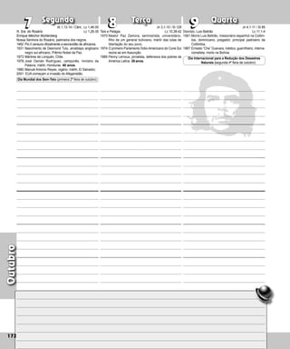 Outubro
Terça Quarta
Segunda
172
Taís e Pelágia
1970:Nestor Paz Zamora, seminarista, universitário,
filho de um general boliviano, mártir das lutas de
libertação do seu povo.
1974:O primeiro Parlamento Índio-Americano do Cone Sul
reúne-se em Assunção.
1989:Penny Lernoux, jornalista, defensora dos pobres da
América Latina. 30 anos.
7
7 8
8 9
9
Dia Internacional para a Redução dos Desastres
Naturais (segunda 4ª feira de outubro)
Dionísio, Luis Beltrão
1581:Morre Luis Beltrão, missionário espanhol na Colôm-
bia, dominicano, pregador, principal padroeiro da
Colômbia.
1967:Ernesto “Che” Guevara, médico, guerrilheiro, interna-
cionalista, morto na Bolívia.
N. Sra. do Rosário
Enrique Melchor Muhlenberg
Nossa Senhora do Rosário, padroeira dos negros.
1462: Pio II censura oficialmente a escravidão de africanos.
1931:Nascimento de Desmond Tutu, arcebispo anglicano
negro sul-africano, Prêmio Nobel da Paz.
1973:Mártires de Lonquén, Chile.
1978:José Osmán Rodríguez, camponês, ministro da
Palavra, mártir, Honduras. 40 anos.
1980:Manuel Antonio Reyes, vigário, mártir, El Salvador,
2001: EUA começam a invasão do Afeganistão.
At 1,12-14 / Cânt.: Lc 1,46-55
Lc 1,26-35
Jn 3,1-10 / Sl 129
Lc 10,38-42
Jn 4,1-11 / Sl 85
Lc 11.1-4
Dia Mundial dos Sem-Teto (primeira 2ª feira de outubro)
 