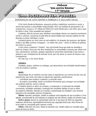 18
PrÊmio
“Col·lectiu Ronda”
17ª Edição
18
www.cronda.coop
Uma Sociedade Sem Pobreza
Experiências de luta contra a pobreza e a exclusão social
C
o
n
v
o
c
a
ç
õ
e
s
O Col·lectiu Ronda de Barcelona, assessoria jurídica, trabalhista, econômica e social, a
serviço das pessoas e comunidades marginalizadas, fiel à sua tradição de pensamento e de
compromisso, convoca a 17ª edição do Prêmio Col·lectiu Ronda para o ano 2019, para o qual
foi eleito o tema “Uma sociedade sem pobreza”
A pobreza, falta de recursos para satisfazer necessidades básicas nos aspectos econômicos,
sociais e culturais, caracteriza-se pela falta de oportunidades para alcançar padrões de vida
decentes no plano individual e social.
A pobreza parece ser vista como um mal endêmico. As atuações dos governos, das Nações
Unidas e das ONGs somente conseguem – no melhor dos casos – aliviar os efeitos da pobreza,
sem atacar as causas.
A luta contra a pobreza é “simples”, mas uma Grande Causa que pode ser abordada a
partir do simples. Causa que não deve marginalizar as comunidades e pessoas que sofrem com
isso; valorizaremos, portanto, qualquer experiência comunitária relacionada à luta contra a
pobreza e suas consequências de exclusão social, que vise atacar as causas da mesma e suas
consequências.
Por tudo isso, o Col·lectiu Ronda
CONVOCA:
Entidades, grupos, coletivos ou análogos, que desenvolvam uma atividade transformadora
a fim de erradicar a pobreza.
BASES:
Apresentação de um relatório concreto sobre as experiências (um mínimo de dois anos de
experiência), que conte com todas ou alguma das seguintes características:
– contribuam para erradicar a pobreza e a exclusão social.
– da própria comunidade, atuem ou facilitem ferramentas para conseguir uma sociedade
sem pobreza material, social e cultural.
O relatório deverá se referir ao contexto, à composição e à motivação da entidade
concorrente, atividades realizadas e avaliação dos resultados obtidos no que se refere
aos objetivos definidos. Deverão ser incluídas a apresentação da entidade e uma memória
explicativa das atividades (máximo 20 páginas).
Idioma: espanhol, português, catalão ou qualquer outro daqueles em que se publica o Livro-
agenda, acompanhado de uma tradução em qualquer dos três idiomas citados em primeiro lugar.
Envio e prazos: deverá ser apresentado antes de 31 de março de 2019 nos seguintes
endereços eletrônicos: agenda@latinomericana.org e jpujol@cronda.coop. Outra forma de
envio pode ser consultada pelos mesmos e-mails.
Prêmio: 2.000 (dois mil) euros. Poderá ser declarado nulo. Também poderá ser concedido algum
prêmio de honra ao mérito. q
 