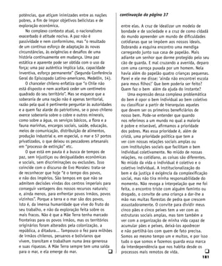 181
q
potências, que atiçam inimizades entre as nações
pobres, a fim de impor objetivos belicistas e de
exploração econômica.
No complexo contexto atual, o nacionalismo
exacerbado é atitude nociva. A paz não é
passividade e nem conformismo, mas “o resultado
de um contínuo esforço de adaptação às novas
circunstâncias, às exigências e desafios de uma
história continuamente em mudança. Uma paz
estática e aparente pode ser obtida com o uso da
força; uma paz autêntica implica luta, capacidade
inventiva, esforço permanente” (Segunda Conferência
Geral do Episcopado Latino-americano, Medellín, 14).
O chanceler chileno enfatiza que “o Chile não
está disposto e nem aceitará ceder um centímetro
quadrado do seu território”. Mas se esquece que a
soberania de uma nação não é apenas territorial,
razão pela qual é pertinente perguntar às autoridades
e a quem faz alarde do patriotismo, se o povo chileno
exerce soberania sobre o cobre e outros minerais,
como sobre a água, os serviços básicos, a flora e a
fauna marinhas, encargos sociais, saúde, educação,
meios de comunicação, distribuição de alimentos,
produção industrial e, em especial, o mar e 57 portos
privatizados, o que deixou os pescadores artesanais
em “processo de extinção” etc.
O que está em pauta é a busca de tempos de
paz, sem injustiças ou desigualdades econômicas
e sociais, sem discriminações ou exclusões. Isso
coincide com o discurso de Evo Morales: trata-se
de reconhecer que hoje “é o tempo dos povos,
e não dos impérios. São tempos em que não se
admitem decisões vindas dos centros imperiais para
conseguir vantagens dos nossos recursos naturais;
e, ainda menos, para enfrentar povos irmãos, povos
vizinhos”. Porque a terra e o mar são dos povos,
isto é, da imensa humanidade que vive do fruto do
seu trabalho, e não da exploração feita sobre os
mais fracos. Não é que a Mãe Terra tenha marcado
fronteiras para os povos irmãos, mas os territórios
originários foram alterados pela colonização, a
república, a ditadura... Tampouco o fez para milhões
de irmãos chilenos, peruanos e bolivianos que
vivem, transitam e trabalham numa área generosa
e suas riquezas. A Mãe Terra sempre tem uma saída
para o mar, e ela emerge do mar. q
entre elas. A cruz de idealizar um modelo de
bondade e de sociedade e a cruz de como cidadã
do mundo apreender um mundo de dificuldades
cotidianas que se impõem aos nossos ideais.
Dobrando a esquina encontro uma mendiga
carregando junto sua casa de papelão. Mais
adiante um senhor que dorme protegido pelo seu
cão de guarda. E mal cruzando a avenida, deparo
com uma carroça puxada por um homem. Nela
havia além do papelão quatro crianças pequenas.
Parei e ele me disse: ‘ainda não encontrei escola
para meus filhos!’ Que bem poderia ser feito?
Quem faz o bem além da ajuda do instante?
Uma expressão dessa complexa problemática
do bem é opor o bem individual ao bem coletivo
ou classificar a partir de hierarquias aqueles
que devem ser os primeiros beneficiários de
nosso bem. Pode-se entender que quando
nos referimos a um mundo no qual a maioria
é pobre e miserável, afirmamos a prioridade
dos pobres. Mas essa prioridade é, além de
cristã, uma prioridade política que tem a
ver com nossas relações sociais amplas ou
com instituições sociais que facilitam o bem
individual coletivamente. No miúdo de nossas
relações, no cotidiano, as coisas são diferentes.
No miúdo da vida o individual é coletivo e o
coletivo individual. A institucionalização do
bem e da justiça é exigência da complexificação
social, mas não tira minha responsabilidade do
momento. Não revoga a interpelação que me foi
feita, o encontro triste com alguém faminto ou
drogado, o convite de uma criança a dar-lhe a
mão nas muitas florestas de pedra que crescem
assustadoramente. O convite para dividir meus
cinco pães e cinco peixes tem a ver com as
estruturas sociais amplas, mas tem também a
ver com a organização de minha vida capaz de
acumular pães e peixes, deixá-los apodrecer
e não partilhá-los com quem de fato precisa.
Somos ao mesmo tempo um e muitos, e por isso
tudo o que somos e fazemos guarda essa marca
da interdependência que nos habita desde os
processos mais remotos de vida.
continuação da página 37
 