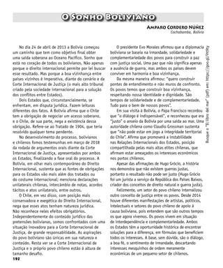 192
O Sonho Boliviano
Amparo Cordero Núñez
Cochabamba, Bolívia
Busque
o
“El
libro
del
mar”
(pdf)
em:
https://goo.gl/iht9ty
No dia 24 de abril de 2013 a Bolívia começou
um caminho que tem como objetivo final obter
uma saída soberana ao Oceano Pacífico. Sonho que
está no coração de todos os bolivianos. Não apenas
porque o direito internacional permite por lei buscar
esse resultado. Mas porque a boa vizinhança entre
países vizinhos é imperativa, diante do cenário e da
Corte Internacional de Justiça (o mais alto tribunal
criado pela sociedade internacional para a solução
dos conflitos entre Estados).
Dois Estados que, circunstancialmente, se
enfrentam, em disputa jurídica. Fazem leituras
diferentes dos fatos. A Bolívia afirma que o Chile
tem a obrigação de negociar um acesso soberano,
e o Chile, de sua parte, nega a existência dessa
obrigação. Refere-se ao Tratado de 1904, que teria
resolvido qualquer tema pendente.
No desenvolvimento do processo, bolivianos
e chilenos fomos testemunhas em março de 2018
da rodada de argumentos orais diante da Corte
Internacional de Justiça, apresentados por ambos
os Estados, finalizando a fase oral do processo. A
Bolívia, em olhar mais contemporâneo do Direito
Internacional, sustenta que as fontes de obrigações
para os Estados vão mais além dos tratados ou
do costume internacional; menciona declarações
unilaterais chilenas, intercâmbio de notas, acordos
tácitos e atos unilaterais, entre outros.
O Chile, em vez disso, com posição mais
conservadora e exegética do Direito Internacional,
nega que esses atos tenham natureza jurídica.
Não reconhece neles efeitos obrigatórios.
Independentemente do conteúdo jurídico das
pretensões bolivianas, somos confrontados com uma
situação inovadora para a Corte Internacional de
Justiça, de grande responsabilidade. As aspirações
do povo boliviano são únicas em sua natureza e
conteúdo. Resta ver se a Corte Internacional de
Justiça e o próprio povo chileno estão à altura de
tamanho desafio.
O presidente Evo Morales afirmou que a diplomacia
boliviana se baseia na irmandade, solidariedade e
complementariedade dos povos para construir a paz
com justiça social. Uma paz que não significa apenas
a ausência de guerra, mas ambos os países devem
conviver em harmonia e boa vizinhança.
Da mesma maneira afirmou: “quero construir
pontes de entendimento e não muros de confronto.
Os povos temos que construir boa vizinhança,
respeitando nossa identidade e dignidade. São
tempos de solidariedade e de complementariedade.
Tudo para o bem de nossos povos”.
Em sua visita à Bolívia, o Papa Francisco recordou
que “o diálogo é indispensável”, e reconheceu que era
“justo” o anseio da Bolívia por uma saída ao mar. Uma
autoridade chilena como Claudio Grossman sustenta
que “não pode estar em jogo a integridade territorial
do Chile”. Afirma que promoverá a instabilidade
nas Relações Internacionais dos Estados, posição
compartilhada pelas mais altas elites chilenas, que
afirmam estar ameaçados os interesses econômicos
nos portos chilenos.
Apesar das afirmações de Hugo Grócio, a história
nos demonstra que não existem guerras justas,
portanto o resultado não pode ser justo (Hugo Grócio
foi um jurista a serviço da República dos Países Baixos,
criador dos conceitos de direito natural e guerra justa).
Felizmente, um setor do povo chileno internalizou
outro conceito de justiça entre os povos. Desde 2014
houve diferentes manifestações de artistas, políticos,
intelectuais e setores do povo chileno de apoio à
causa boliviana, pois entendem que são outros tempos
os que agora vivemos. Os povos vivem em situação
de interdependência e complementariedade. Ambos
os Estados têm a oportunidade histórica de encontrar
soluções para a diferença, em fórmulas que beneficiem
todos os interesses. A base, sem dúvida, são o diálogo,
a boa fé, o sentimento de irmandade, descartando
interesses mesquinhos de ordem meramente
econômicas de um pequeno setor de chilenos.
 