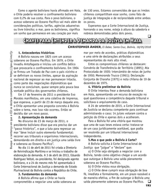 193
q
q
Chaves para Entender a Demanda da Bolívia em Haia
Christopher Ander, El Deber, Santa Cruz, Bolívia, 18/05/2018
Busque
a
sentença
em
que
a
CIJ
se
declara
competente
em:
https://goo.gl/vmz7jc Como o agente boliviano havia afirmado em Haia,
o Chile poderia resolver o confinamento boliviano
com 0,2% de sua costa. Para o povo boliviano, o
acesso soberano ao Oceano Pacífico vai mais além de
considerações políticas, tarifas, agências aduaneiras
ou livre trânsito; o mar, para os bolivianos, significa
um sonho que permanece em seu coração por mais
de 130 anos. Estamos convencidos de que os irmãos
chilenos compartilham esse sonho, como fato de
justiça de integração e de reciprocidade entre ambos
os povos.
Esperamos que a Corte Internacional de Justiça,
honrando o seu nome, esteja à altura da sabedoria e
nobreza demonstradas pelos dois povos.
1. Antecedentes históricos
A Bolívia nasceu em 1825 com um acesso
soberano ao Oceano Pacífico. Em 1879, o Chile
invadiu Antofagasta e iniciou um conflito bélico
que provocaria o confinamento boliviano. Em 1904
se firmou um Tratado de Paz com o país vizinho e
se definiram os novos limites, apesar da aspiração
nacional de regressar ao mar permanecer intacta,
como parte das negociações diplomáticas que
nunca se concluíram, quase sempre pela pouca boa
vontade política dos governantes chilenos.
Em 17 de fevereiro de 2011 o presidente Evo
Morales manifestou, em uma coletiva de imprensa,
que esperava, a partir de 23 de março daquele ano,
o Chile apresentar uma proposta concreta à Bolívia
sobre o tema, mas isso não ocorreu. Então se
decidiu dar um novo passo.
2. Apresentação da demanda
No discurso de 23 de março de 2011, o
presidente boliviano disse que era preciso dar um
“passo histórico”, e que a luta para regressar ao
mar “deve incluir outro elemento fundamental:
recorrer aos tribunais e organismos internacionais,
demandando em direito e em justiça uma saída livre
e soberana ao Oceano Pacífico”.
No dia 11 de abril de 2011 foi criada a Diretoria
de Reivindicação Marítima e se iniciou o trabalho de
elaboração da demanda. A 3 de abril de 2013, Eduardo
Rodríguez Veltzé, ex-presidente, foi designado agente
boliviano, e a 24 do mesmo mês foi apresentada à
Corte Internacional de Justiça a demanda do Estado
Plurinacional da Bolívia contra a República do Chile.
3. Fundamentos da demanda
A Bolívia afirma que o Chile se havia
comprometido a negociar uma saída soberana ao
mar por meio de acordos, práticas diplomáticas
e uma série de declarações atribuídas a seus
representantes do mais alto nível.
Entre os compromissos chilenos se destacam:
Convênio de Transferência de Território (1895); Ata
Protocolada de 1920; intercâmbio de notas de junho
de 1950; Memorando Trucco (1961); Declaração
Conjunta de Charaña (1975) e nota chilena de 19 de
dezembro de 1975.
4. Vitória preliminar da Bolívia
O Chile intentou frear a demanda boliviana
em Haia, apresentando um recurso de exceção no
qual questionava a competência daquele tribunal e
solicitava o arquivamento do caso.
A 24 de setembro de 2015, a Corte Internacional
de Justicia se declarou competente para continuar
administrando o caso; 14 juízes votaram contra a
petição do Chile e apenas dois a acolheram.
Para a Bolívia foi uma vitória que mostrou
que uma de suas teses estava certa: tratava-se
de um caso juridicamente aceitável, que podia
ser resolvido por um tribunal internacional
independente.
5.Mas o que pede a Bolívia à Corte?
A Bolívia solicita à Corte Internacional de
Justiça que “julgue” e “declare” que:
a) O Chile seja obrigado a negociar com a
Bolívia, tendo como objetivo chegar a um acordo
que outorgue à Bolívia uma saída plenamente
soberana ao Oceano Pacífico.
b) O Chile violou essa obrigação.
c) O Chile deve cumprir essa obrigação de boa
fé, imediata e formalmente, em um prazo razoável e
de maneira efetiva, a fim de outorgar à Bolívia uma
saída plenamente soberana ao Oceano Pacífico.
 