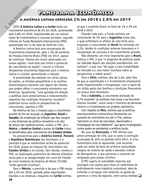 20
q
Panorama Econômico
a américa latina crescerá 2% em 2018 e 2,8% em 2019
I
.
V
E
R
/
R
E
C
O
R
D
A
R
(EFE) A América Latina e o Caribe terão um
crescimento econômico de 2% em 2018, aumentando
para 2,8% em 2019, impulsionado por um volume
maior de investimentos e consumo privados, segundo
informe do Fundo Monetário Internacional (FMI),
apresentado em 11 de maio de 2018 em Lima.
A América Latina terá uma recuperação do
investimento empresarial, após 1,3% de aumento
do Produto Interno Bruto (PIB) em 2017, apesar
de continuar “abaixo dos níveis observados em
outras regiões, nível este que limita o potencial
de crescimento da região”, conclui o informe
Perspectivas Econômicas Regionais para a América
Latina e o Caribe: aproveitando o impulso.
A proximidade das eleições em vários países
da região, as tensões geopolíticas e os eventos
meteorológicos extremos são alguns dos fatores
que podem afetar o crescimento econômico nas
Américas. Igualmente, “uma guinada em direção
a políticas mais protecionistas e endurecimento
repentino das condições financeiras mundiais”
poderiam turvar muito as perspectivas de
crescimento, apontou o FMI.
Na América do Sul, o impulso para o crescimento
provém do fim da recessão na Argentina, Brasil e
Equador, da moderação da inflação que deu margem
a uma distensão da política monetária e da alta
de preços das matérias-primas, avaliou o FMI. Já o
México, a América Central e partes do Caribe viram-
se beneficiados pelo crescimento dos Estados Unidos.
As perspectivas para a América Central, Panamá
e República Dominicana são favoráveis; e a
previsão é que se mantenham acima do potencial
em 2018, graças ao impulso do crescimento nos
Estados Unidos e no mundo. Sem dúvida, revelou o
FMI, as implicações potenciais da reforma tributária
nesse país e as renegociações em curso do Tratado
de Livre Comércio da América do Norte (TLCAN)
“estão gerando incerteza”.
Para o México, a previsão é de que o PIB cresça
até 2,3% em 2018, apoiado pelas exportações
líquidas e as remessas, enquanto no Caribe estima-
se que o aumento ficará na faixa de 1% a 2% em
2018 e 2019.
Citando cada país, o Fundo estimou um
crescimento de 2% para a Argentina neste ano,
o qual enfrentará os efeitos de uma forte seca,
enquanto o crescimento do Brasil foi estimado em
2,3%, devido às condições externas favoráveis e à
recuperação do consumo e do investimento privado.
Não obstante, um risco importante para o Brasil,
indicou o FMI, é que “o programa de políticas pode
ser alterado depois das eleições presidenciais, em
outubro”, e que isso “dê lugar a uma instabilidade
no mercado e a uma maior incerteza sobre as
perspectivas a médio prazo”.
Para o Chile, estimou alta de 3,4%, pelo fato
de que as exportações e o investimento empresarial
estão impulsionando a recuperação, com o apoio de
um sólido gasto das famílias e condições financeiras
um pouco mais favoráveis.
Para a Colômbia, o crescimento estimado de
2,7% responde “às políticas mais laxas e ao favorável
entorno mundial”, assim como o incentivo da demanda
interna e o investimento em projetos petroleiros.
Com respeito ao Peru, estimou que as políticas
macroeconômicas contracíclicas favorecerão um
aumento do crescimento em até 3,75%, embora
“persistam os riscos de uma baixa, relacionados à
investigação do caso Odebrecht”, que gerou investigações
contra quatro ex-presidentes e políticos locais.
No caso da Venezuela, o FMI afirmou que
prevê contração de 15%, que se soma à contração
acumulada de 35% no período 2014-2017. A crise
humanitária está se agravando, com escassez
cada vez maior de bens de primeira necessidade,
colapso do sistema de saúde e elevados índices
de delinquência, o que provocou o aumento da
emigração para países vizinhos.
O FMI sugeriu às autoridades regionais que
prossigam com ajustes para situar os coeficientes de
endividamento numa trajetória sustentável, além de
enfrentar a corrupção com melhorias na gestão de
governo e o clima de negócios, entre outras medidas.
 