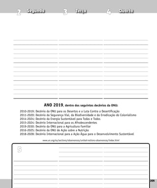 205
Quinta Sexta Sábado
205
4
3
2
5
ANO 2019, dentro dos seguintes decênios da ONU:
2010-2019: Decênio da ONU para os Desertos e a Luta Contra a Desertificação
2011-2020: Decênio da Segurança Vial, da Biodiversidade e da Erradicação do Colonialismo
2014-2024: Decênio da Energia Sustentável para Todas e Todos
2015-2024: Decênio Internacional para os Afrodescendentes
2019-2030: Decênio da ONU para a Agricultura Familiar
2016-2025: Decênio da ONU de Ação sobre a Nutrição
2018-2028: Decênio Internacional para a Ação Água para o Desenvolvimento Sustentável
www.un.org/es/sections/observances/united-nations-observances/index.html
Segunda Terça Quarta
 