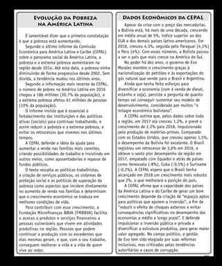 21
Apesar da crise com o preço das mercadorias,
a Bolívia está, há mais de uma década, crescendo
em média anual de 5%, índice superior ao dos
EUA e dos demais países latino-americanos. Em
2016, cresceu 4,3%, seguida pelo Paraguai (4,1%)
e Peru (4%). Com esses números, a Bolívia passou
a ser o país que mais cresce na América do Sul.
No poder há dez anos, o governo de Evo
Morales mantém o crescimento graças à
nacionalização do petróleo e às exportações do
gás natural que vende para o Brasil e Argentina.
Ainda que tenha feito esforços para
diversificar a economia (com a venda de diesel,
estanho e soja), persiste a pergunta de quanto
tempo vai conseguir sustentar seu modelo de
desenvolvimento, considerado por muitos “o
milagre econômico boliviano”.
A CEPAL estima que, pelos dados sobre toda
a região, em 2017 ela cresceu 1,2%, e prevê o
crescimento de 2,2% para 2018, impulsionado
pela produção de matérias-primas. Comparado
com os Estados Unidos, que cresceu apenas 1,5%,
o desempenho da Bolívia foi excelente. O Brasil
registrou um retrocesso de 3,6% em 2016, e
obteve o sexto pior desempenho da região em
2017, empatado com Equador e atrás de países
como Venezuela (-8%), Cuba (-0,5%) e Suriname
(-0,2%). A CEPAL espera que o Brasil tenha
alcançado em 2018 um crescimento mais robusto
que 2%, o que melhorará a posição do país.
A CEPAL afirma que a capacidade dos países
da América Latina e do Caribe de gerar um bom
crescimento depende da criação de “espaços aptos
para políticas que apoiem a inversão”, a fim de
“reduzir o efeito de choques externos e evitar
consequências significativas no desempenho das
economias a médio e longo prazo”. E defende
impulsionar a inversão pública e privada e
diversificar a estrutura produtiva, para gerar maior
valor agregado. No campo político, a gestão
de Evo tem sido elogiada por suas reformas
inclusivas, mas criticadas pelas tendências
autoritárias e casos de corrupção.
Evolução da Pobreza
na América Latina
Dados Econômicos da CEPAL
É lamentável dizer que a primeira constatação
é que a pobreza está aumentando.
Segundo o último informe da Comissão
Econômica para América Latina e Caribe (CEPAL)
sobre o panorama social da América Latina, a
pobreza e a extrema pobreza aumentaram na
região desde 2014. Até esta data, a pobreza vinha
diminuindo de forma progressiva desde 2002. Sem
dúvida, a tendência mudou nos últimos anos.
Segundo a informação mais recente da CEPAL,
o número de pobres na América Latina em 2016
chegou a 186 milhões (30,7% da população), e
a extrema pobreza afetou 61 milhões de pessoas
(10% da população).
O informe insiste que é essencial o
fortalecimento das instituições e das políticas
ativas (sociais) para continuar trabalhando, e
assim reduzir a pobreza e a extrema pobreza, e
evitar os retrocessos que vivemos nos últimos
tempos.
A CEPAL defende a ideia da ajuda para
aumentar a renda nas famílias mais carentes,
criando possibilidades de trabalho e insistindo em
outros meios, como aposentadorias e repasse de
fundos públicos.
O texto ressalta as políticas trabalhistas,
a criação de serviços públicos, os sistemas de
proteção social e as políticas de superação da
pobreza como aspectos que incidem diretamente
no aumento de renda nas famílias e determinam
que o crescimento econômico se traduza em
melhores condições de vida.
Para contribuir com esse crescimento, a
Fundação Microfinanças BBVA (FMBBVA) facilita
o acesso a produtos e serviços financeiros a
pessoas vulneráveis que vivem em atividades
produtivas na região. Pessoas que podem
continuar a produção com os excedentes que
elas mesmas geram, e que, com o seu trabalho,
conseguem melhorar a vida e a vida de quem
vive ao redor.
 