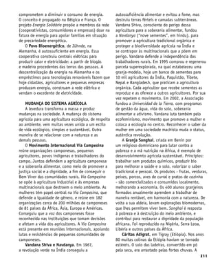 211
comprometem a diminuir o consumo de energia.
O conceito é propagado na Bélgica e França. O
projeto Energia Solidária propõe a membros da rede
(cooperativistas, consumidores e empresas) doar na
fatura de energia para apoiar famílias em situação
de precariedade energética.
O Povo Bioenergético, de Jühnde, na
Alemanha, é autossuficiente em energia. Essa
cooperativa construiu centrais elétricas para
produzir calor e eletricidade: a partir de biogás
e madeira procedentes das terras das pessoas. A
descentralização da energia na Alemanha e os
empréstimos para tecnologias renováveis fazem que
hoje cidadãos, agricultores e pequenas empresas
produzam energia, construam a rede elétrica e
vendam o excedente de eletricidade.
MUDANÇA DO SISTEMA AGRÍCOLA
A levedura transforma a massa e produz
mudanças na sociedade. A mudança do sistema
agrícola para uma agricultura ecológica, de respeito
ao ambiente, vem muitas vezes unida a um estilo
de vida ecológico, simples e sustentável. Outra
maneira de se relacionar com a natureza e as
demais pessoas.
O Movimento Internacional Via Campesina
reúne organizações camponesas, pequenos
agricultores, povos indígenas e trabalhadores do
campo. Juntos defendem a agricultura camponesa
e a soberania alimentar, como meio de promover a
justiça social e a dignidade, a fim de conseguir o
Bem Viver das comunidades rurais. Via Campesina
se opõe à agricultura industrial e às empresas
multinacionais que destroem o meio ambiente. As
mulheres têm papel central na Via Campesina, que
defende a igualdade de gênero, e reúne em 182
organizações cerca de 200 milhões de camponeses
de 81 países da África, Ásia, Europa e Américas.
Conseguiu que a voz dos camponeses fosse
reconhecida nas instituições que tomam decisões
e afetam a vida dos agricultores. A Via Campesina
está presente em reuniões internacionais, apoiando
lutas e resistências de pequenas comunidades de
camponeses.
Vandana Shiva e Navdanya. Em 1967,
a revolução verde na Índia conseguiu a
autossuficiência alimentar e evitou a fome, mas
destruiu terras férteis e camadas subterrâneas.
Vandana Shiva, consciente do perigo dessa
agricultura para a soberania alimentar, fundou
a Navdanya (“nove sementes”, em hindu), para
promover a agricultura tradicional orgânica e
proteger a biodiversidade agrícola na Índia e
se contrapor às multinacionais que a põem em
perigo. Vandana defende a independência dos
trabalhadores rurais. Em 1995 comprou e regenerou
parcela superexplorada, na qual estabeleceu uma
granja-modelo, hoje um banco de sementes para
10 mil agricultores da Índia, Paquistão, Tibete,
Nepal e Bangladesh, que praticam a agricultura
orgânica. Cada agricultor que recebe sementes as
reproduz e as oferece a outros agricultores. Por sua
vez repetem o movimento. Em 2002, a Associação
fundou a Universidad de la Tierra, com programas
de gestão da água, vida do solo, soberania
alimentar e ativismo. Vandana luta também pelo
ecofeminismo, movimento que promove a mulher e
coloca a ecologia no centro. Reconhecer o saber da
mulher em uma sociedade machista muda o status,
autêntica revolução.
A Granja Songhai, criada em Benin por
um religioso dominicano para lutar contra a
pobreza e a má nutrição na África, é exemplo de
desenvolvimemto agrícola sustentável. Princípios:
trabalhar sem produtos químicos, produzir bio
para melhorar a saúde e o solo, valorizar o saber
tradicional e pessoal. Os produtos - frutas, verduras,
peixes, porcos, aves de curral e pratos de cozinha
- são comercializados e consumidos localmente,
melhorando a economia. Os 400 alunos granjeiros
formados anualmente aprendem a trabalhar de
maneira rentável, em harmonia com a natureza. De
volta a sua aldeia, levam explorações biomodernas,
que lhes permitem viver bem. Songhai é resposta
à pobreza e à destruição do meio ambiente, e
contribui para restaurar a dignidade da população
africana. Foi reproduzido na Nigéria, Serra Leoa,
Libéria e outros países da África.
Cáritas Adigrat, em Tigray (Etiópia). Nos anos
80 muitas colinas da Etiópia haviam se tornado
estéreis. O solo das ladeiras, convertido em pó
pela seca, era arrastado pelas fortes chuvas. A
 