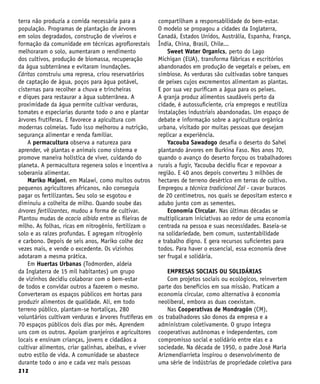 212
terra não produzia a comida necessária para a
população. Programas de plantação de árvores
em solos degradados, construção de viveiros e
formação da comunidade em técnicas agroflorestais
melhoraram o solo, aumentaram o rendimento
dos cultivos, produção de biomassa, recuperação
da água subterrânea e evitaram inundações.
Cáritas construiu uma represa, criou reservatórios
de captação de água, poços para água potável,
cisternas para recolher a chuva e trincheiras
e diques para restaurar a água subterrânea. A
proximidade da água permite cultivar verduras,
tomates e especiarias durante todo o ano e plantar
árvores frutíferas. E favorece a apicultura com
modernas colmeias. Tudo isso melhorou a nutrição,
segurança alimentar e renda familiar.
A permacultura observa a natureza para
aprender, vê plantas e animais como sistema e
promove maneira holística de viver, cuidando do
planeta. A permacultura regenera solos e incentiva a
soberania alimentar.
Mariko Majoni, em Malawi, como muitos outros
pequenos agricultores africanos, não conseguia
pagar os fertilizantes. Seu solo se esgotou e
diminuiu a colheita de milho. Quando soube das
árvores fertilizantes, mudou a forma de cultivar.
Plantou mudas de acacia albida entre as fileiras de
milho. As folhas, ricas em nitrogênio, fertilizam o
solo e as raízes profundas. E agregam nitrogênio
e carbono. Depois de seis anos, Mariko colhe dez
vezes mais, e vende o excedente. Os vizinhos
adotaram a mesma prática.
Em Huertas Urbanas (Todmorden, aldeia
da Inglaterra de 15 mil habitantes) um grupo
de vizinhos decidiu colaborar com o bem-estar
de todos e convidar outros a fazerem o mesmo.
Converteram os espaços públicos em hortas para
produzir alimentos de qualidade. Ali, em todo
terreno público, plantam-se hortaliças, 280
voluntários cultivam verduras e árvores frutíferas em
70 espaços públicos dois dias por mês. Aprendem
uns com os outros. Apoiam granjeiros e agricultores
locais e ensinam crianças, jovens e cidadãos a
cultivar alimentos, criar galinhas, abelhas, e viver
outro estilo de vida. A comunidade se abastece
durante todo o ano e cada vez mais pessoas
compartilham a responsabilidade do bem-estar.
O modelo se propagou a cidades da Inglaterra,
Canadá, Estados Unidos, Austrália, Espanha, França,
Índia, China, Brasil, Chile...
Sweet Water Organics, perto do Lago
Michigan (EUA), transforma fábricas e escritórios
abandonados em produção de vegetais e peixes, em
simbiose. As verduras são cultivadas sobre tanques
de peixes cujos excrementos alimentam as plantas.
E por sua vez purificam a água para os peixes.
A granja produz alimentos saudáveis perto da
cidade, é autossuficiente, cria empregos e reutiliza
instalações industriais abandonadas. Um espaço de
debate e informação sobre a agricultura orgânica
urbana, visitado por muitas pessoas que desejam
replicar a experiência.
Yacouba Sawadogo desafia o deserto do Sahel
plantando árvores em Burkina Faso. Nos anos 70,
quando o avanço do deserto forçou os trabalhadores
rurais a fugir, Yacouba decidiu ficar e repovoar a
região. E 40 anos depois converteu 3 milhões de
hectares de terreno desértico em terras de cultivo.
Empregou a técnica tradicional Zaï - cavar buracos
de 20 centímetros, nos quais se depositam esterco e
adubo junto com as sementes.
Economia Circular. Nas últimas décadas se
multiplicaram iniciativas ao redor de uma economia
centrada na pessoa e suas necessidades. Baseia-se
na solidariedade, bem comum, sustentabilidade
e trabalho digno. E gera recursos suficientes para
todos. Para haver o essencial, essa economia deve
ser frugal e solidária.
EMPRESAS SOCIAIS OU SOLIDÁRIAS
Com projetos sociais ou ecológicos, reinvertem
parte dos benefícios em sua missão. Praticam a
economia circular, como alternativa à economia
neoliberal, embora as duas coexistam.
Nas Cooperativas de Mondragón (CM),
os trabalhadores são donos da empresa e a
administram coletivamente. O grupo integra
cooperativas autônomas e independentes, com
compromisso social e solidário entre elas e a
sociedade. Na década de 1950, o padre José María
Arizmendiarrieta inspirou o desenvolvimento de
uma série de indústrias de propriedade coletiva para
 
