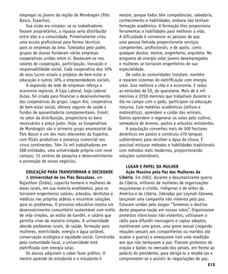 213
empregar os jovens da região de Mondragón (País
Basco, Espanha).
Sua visão era simples: se os trabalhadores
fossem proprietários, a riqueza seria distribuída
entre eles e a comunidade. Primeiramente criou
uma escola profissional para formar técnicos
para as empresas da área. Tutelados pelo padre,
grupos de alunos fundaram várias empresas
cooperativas unidas entre si. Baseavam-se nos
valores de cooperação, participação, inovação e
responsabilidade social. Cada cooperativa doa 10%
de seus lucros anuais a projetos de bem-estar e
educação e outros 10% a empreendedores sociais.
A expansão da rede de empresas reforça a
economia regional. A Caja Laboral, hoje Laboral
Kutxa, foi criada para financiar o desenvolvimento
das cooperativas do grupo. Lagun Aro, cooperativa
de bem-estar social, oferece seguros de saúde e
fundos de aposentadoria complementares. Eroski,
no setor da distribuição, proporciona os bens
necessários a preço justo. Hoje, as Cooperativas
de Mondragón são o primeiro grupo empresarial do
País Basco e um dos mais relevantes da Espanha,
com filiais produtivas e presença comercial nos
cinco continentes. Têm 74 mil trabalhadores em
268 entidades, uma universidade própria com nove
campus; 15 centros de pesquisa e desenvolvimento
e promoção de novos negócios.
EDUCAÇÃO PARA TRANSFORMAR A SOCIEDADE
A Universidad de los Pies Descalzos, em
Rajasthan (Índia), capacita homens e mulheres de
áreas rurais, em sua maioria analfabetos, para se
tornarem engenheiros solares, artesãos, dentistas e
médicos nas próprias aldeias e encontrar soluções
para os problemas. O processo educativo mostra um
desenvolvimento comunitário sustentável com estilo
de vida simples, ao estilo de Gandhi, e salário que
permita viver de maneira simples. A universidade
aborda problemas rurais, de saúde, formação para
mulheres, eletricidade, energia e água potável,
conservação ecológica e equidade social. Construída
pela comunidade local, a universidade está
eletrificada com energia solar.
Os alunos adquirem o saber fazer prático. O
mestre aprende do estudante e o estudante é
mestre, porque todos têm competências, sabedoria,
conhecimento e habilidades, embora não tenham
formação acadêmica. A formação lhes proporciona
ferramentas e habilidades para melhorar a vida.
A dificuldade é convencer as pessoas de que
uma pessoa iletrada proporcionaria serviços
competentes, profissionais, e de apoio, como
qualquer doutor, mestre, engenheiro, arquiteto. No
programa de energia solar jovens desempregados
e mulheres se tornaram engenheiros de sua
especialidade.
De volta às comunidades instalam, mantêm
e reparam sistemas de eletrificação com energia
solar. Isso melhora a vida e a economia. E reduz
as emissões de CO2
do querosene. Mais de 4 mil
meninas e 2250 meninos que trabalham durante o
dia no campo com o gado, participam na educação
noturna. Com matérias acadêmicas (leitura e
matemática), aprendem a cuidar dos animais.
Outros aprendem a regenerar os solos pelo cultivo,
semeadura de árvores, pastos e arbustos resistentes.
A população converteu mais de 500 hectares
desérticos em pastos e construiu 470 tanques
subterrâneos para recolher a água da chuva. É
possível misturar métodos e habilidades tradicionais
com métodos mais modernos, proporcionando
soluções sustentáveis.
LUGAR E PAPEL DA MULHER
Ação Massiva pela Paz das Mulheres da
Libéria. Em 2003, durante a desumanizante guerra
da Libéria, milhares de mulheres de organizações
muçulmanas e cristãs, indígenas e de elites da
América e da Libéria, lideradas por Leymah Gbowee,
lançaram uma campanha não violenta pela paz.
Estavam unidas pelo slogan “Tomemos o destino
desta pequena nação em nossas mãos”. Organizaram
protestos silenciosos não violentos, utilizaram o
rádio para difundir mensagens e captar adeptos,
mantiveram uma greve, uma greve sexual (negando
relações sexuais aos companheiros ou maridos até
acabar a guerra) e ameaçaram com uma maldição
aos que não tentassem a paz. Fizeram protestos de
oração e bailes no mercado dos peixes, em frente ao
palácio do presidente, para obrigá-lo a recebê-las e
comprometer-se a assistir às negociações de paz.
 
