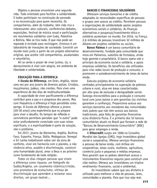 215
Objetos e pessoas encontram uma segunda
vida. Tudo orientado para facilitar a solidariedade.
E todos participam na construção do povoado
e na reconstrução para quem necessita. Os
companheiros, além do trabalho, têm vida rica e
interessante: atos culturais, conferências-debates,
exposições, festival de música anual e participação
em movimentos solidários com Cuba, Palestina
e Bolívia. Não se tira nada. O que não pode ser
reparado é enviado para reciclagem. Emmaus é um
laboratório de inovações de sociedade. Constrói um
mundo mais justo a partir de um projeto alternativo
original, que acolhe 140 companheiros, assalariados
e voluntários.
Ali se sente o prazer de viver juntos. Lá, o
decrescimento é viver com alegria, em ambiente de
liberdade e solidariedade.
EDUCAÇÃO PARA A DIFERENÇA
A Escola da Diferença, em Orán, Argélia, reúne
uma vez por ano jovens de diversos países. Cristãos,
muçulmanos, judeus, não crentes. Para viver uma
experiência de dez dias de multiculturalidade.
A capacidade de viver pacificamente a diferença
contribui para a paz e o progresso dos povos. Mas
com frequência a diferença é hoje percebida como
perigo. A Escola da Diferença oferece a jovens
(20-30 anos) uma experiência que os prepara
para viver o desafio. Os tempos de reflexão e
convivência permitem perceber que “o outro” pode
estar profundamente conectado com suas raízes
espirituais, e a espiritualidade é parte da solução,
não o problema.
Em 2017, jovens da Alemanha, Argélia, Burkina
Faso, Espanha, França, Itália, Madagascar, Senegal
e Sri Lanka trabalharam sobre sair da zona de
conforto, viver em harmonia com o planeta, a não
violência ativa, assédio e discriminação, construir
uma humanidade plural, amar a Deus e ao próximo
como fundamento de toda religião.
Todos os dias chegam pessoas que vivem
a diferença como riqueza: um fotógrafo do
Sudão/Argélia, um casamento islâmico/cristão,
uma promotora de ecoturismo, vítimas de
discriminação que aprendem a reclamar seus
direitos, um grupo teatral…
BANCOS E FINANCEIRAS SOLIDÁRIOS
Oferecem serviços bancários e de crédito
adaptados às necessidades específicas de pessoas
e grupos sem acesso ao crédito. Permitem pessoas
e organizações de solidariedade apoiar projetos
econômicos sociais e solidários. As finanças
alternativas e poupança/investimento ético e
solidário aumentam no mundo. Em 2016, na França,
2,6 milhões de pessoas investiram 32 milhões de
dólares em projetos solidários ou sociais.
Banco Palmas é um banco comunitário de
desenvolvimento, fundado pela comunidade que
mora em Palmeiras, subúrbio de Fortaleza, ainda
hoje gerente e proprietária. O banco opera sob o
princípio da economia social e solidária, e apoia
empresas solidárias. Os benefícios são utilizados
para criar redes locais de produção e consumo, e
promovem o autodesenvolvimento de áreas de baixa
renda.
Executa projetos de economia solidária
centrados principalmente na superação da pobreza
urbana e rural, atua em áreas caracterizadas
por alto grau de exclusão e desigualdade social.
Outorga microcréditos para a produção e consumo
local com juros baixos e sem garantias (os vizinhos
garantem a confiança). Proporciona acesso aos
serviços bancários aos moradores das comunidades
mais pobres que não têm acesso aos bancos
tradicionais, pela falta de garantias financeiras
e/ou distância física. É o primeiro dos 52 bancos
comunitários atuais no Brasil que formam a rede de
“Bancos de Desenvolvimento Comunitário” (BDC)
para gerar empregos e renda.
A Oikocredit surgiu em 1968 no Conselho
Mundial das Igrejas (CMI), hoje investidora global
social e cooperativa. Oferece serviços financeiros
a pessoas de baixa renda, com ênfase em
cooperativas, áreas rurais, mulheres, agricultura,
comércio justo e pequenas e médias empresas.
Para garantir que os pobres obtenham acesso a
instrumentos financeiros seguros para construir uma
vida melhor. Oferece aos investidores um tríplice
rendimento: financeiro, social e ambiental.
Os investidores sabem que seu dinheiro é
utilizado para melhorar a vida de pessoas, lares,
comunidades e planeta. Para que isso seja real,
 