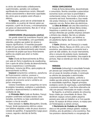 216
os sócios são selecionados cuidadosamente,
supervisionados, apoiados com avaliação
equilibrada dos compromissos sociais. Oikocredit
oferece assessoramento e desenvolve capacidades
dos sócios para os projetos serem eficazes e
efetivos.
No Babyloan, portal web de solidariedade de
microcrédito, os usuários de internet optam por
emprestar, a partir de 20 euros, a microempresários
em países em desenvolvimento. Mais de 17 mil já
participam solidariamente.
CROWDFUNDING (financiamento coletivo)
Um grande número de investidores financia, pela
internet e sem intermediários, com quantidades
reduzidas, projetos que podem ter alcance e
impacto significativos. O investidor/poupador
decide em qual projeto social ou solidário investir,
e supervisiona seu desenvolvimento pela internet.
O promotor do projeto que busca financiamento
publica seu projeto para atrair os fundos
necessários.
Fadev (Fundo de Desenvolvimento da África,
com sede em Paris) é plataforma de crowdfunding.
Com o apoio de sócios (fundos de desenvolvimento,
bancos-cooperativos) e contribuições
individuais, inclusive da África, apoia projetos de
desenvolvimento na África.
Solylend (empréstimo solidário), plataforma
de financiamento coletivo, promove o
investimento com rosto humano para financiar
projetos de economia social e solidária em
países emergentes.
Conecta investidores com companhias em torno
de projetos inovadores, ecológicos e sustentáveis,
e permite o desenvolvimento e a melhoria das
condições de vida.
As Viviendas Ndo’o (sede em Burdeos, França)
propõem contêineres reciclados baratos como
moradias, escritórios ou lojas sustentáveis para
resolver a crise da moradia.
Outro exemplo é a Sunna (Blanquefort, Gironde,
França). Vende equipamentos elétricos solares
com telefone adaptado a redes de pouco alcance e
conexão de aparelhos. O equipamento é pago pouco
a pouco, segundo a decisão da família.
MOEDA COMPLEMENTAR
Criada de forma democrática, descentralizada
e comunitária. Permite consolidar e potencializar
economias locais com base na proximidade e
conhecimento mútuo. Faz circular o dinheiro na
economia real local, favorecendo-a. Essa moeda
não produz interesses e não há possibilidade de
especular com ela. Muitas delas são eletrônicas.
La Libra de Bristol vale uma libra esterlina e
foi lançada em 2012, em Bristol (Reino Unido).
Impulsiona o comércio local, evita produtos e
serviços oferecidos por grandes empresas (extraem
o dinheiro das cidades). São três os métodos
de pagamento: em dinheiro, por telefone ou
em plataforma digital. Quem usa a moeda tem
descontos.
O Túmin (dinheiro, em Totonaca) é a moeda
de Veracruz, México. Nasceu em 2010, com a crise
econômica, para desenvolver a economia local a
partir de rede solidária. Ao circular internamente,
ativa o consumo de produtos locais, barateando
custos e promovendo intercâmbios. Uma espécie de
permuta. Hoje se estende por mais de 16 estados
mexicanos.
MORADIA
Covivienda (cohousing) é comunidade formada
por pessoas que compartilham serviços comuns
em um grupo de moradias privadas. A construção
ou reforma são planejadas e administradas
conjuntamente pelos moradores, conforme o
modelo que eles próprios decidem para responder
às necessidades específicas. Seguem princípios
ecológicos sociais de organização, sustentabilidade
e economia energética. É uma forma alternativa de
vida com pessoas interessadas em mudar o mundo.
Na Espanha, os primeiros projetos de cohousing
foram criados por comunidades de idosos. Eles
decidiram: espaços comuns pedem pequenos
pomares para cada um trabalhar ao ar livre quando
quiser. Ou espaços de leitura comuns, ou espaço para
um fisioterapeuta ou demais serviços.
O Movimiento de Ciudades en Transición
ataca as três grandes ameaças globais: mudança
climática, pico do petróleo e crise econômica. Para
isso promove o decrescimento e a recuperação da
 