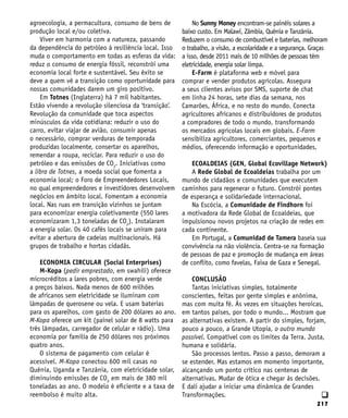 217
q
agroecologia, a permacultura, consumo de bens de
produção local e/ou coletiva.
Viver em harmonia com a natureza, passando
da dependência do petróleo à resiliência local. Isso
muda o comportamento em todas as esferas da vida:
reduz o consumo de energia fóssil, reconstrói uma
economia local forte e sustentável. Seu êxito se
deve a quem vê a transição como oportunidade para
nossas comunidades darem um giro positivo.
Em Totnes (Inglaterra) há 7 mil habitantes.
Estão vivendo a revolução silenciosa da ‘transição’.
Revolução da comunidade que toca aspectos
minúsculos da vida cotidiana: reduzir o uso do
carro, evitar viajar de avião, consumir apenas
o necessário, comprar verduras de temporada
produzidas localmente, consertar os aparelhos,
remendar a roupa, reciclar. Para reduzir o uso do
petróleo e das emissões de CO2
. Iniciativas como
a libra de Totnes, a moeda social que fomenta a
economia local; o Foro de Empreendedores Locais,
no qual empreendedores e investidores desenvolvem
negócios em âmbito local. Fomentam a economia
local. Nas ruas em transição vizinhos se juntam
para economizar energia coletivamente (550 lares
economizaram 1,3 toneladas de CO2
). Instalaram
a energia solar. Os 40 cafés locais se uniram para
evitar a abertura de cadeias multinacionais. Há
grupos de trabalho e hortas cidadãs.
ECONOMIA CIRCULAR (Social Enterprises)
M-Kopa (pedir emprestado, em swahili) oferece
microcréditos a lares pobres, com energia verde
a preços baixos. Nada menos de 600 milhões
de africanos sem eletricidade se iluminam com
lâmpadas de querosene ou vela. E usam baterias
para os aparelhos, com gasto de 200 dólares ao ano.
M-Kopa oferece um kit (painel solar de 8 watts para
três lâmpadas, carregador de celular e rádio). Uma
economia por família de 250 dólares nos próximos
quatro anos.
O sistema de pagamento com celular é
acessível. M-Kopa conectou 600 mil casas no
Quênia, Uganda e Tanzânia, com eletricidade solar,
diminuindo emissões de CO2
em mais de 380 mil
toneladas ao ano. O modelo é eficiente e a taxa de
reembolso é muito alta.
No Sunny Money encontram-se painéis solares a
baixo custo. Em Malawi, Zâmbia, Quênia e Tanzânia.
Reduzem o consumo de combustível e baterias, melhoram
o trabalho, a visão, a escolaridade e a segurança. Graças
a isso, desde 2011 mais de 10 milhões de pessoas têm
eletricidade, energia solar limpa.
E-Farm é plataforma web e móvel para
comprar e vender produtos agrícolas. Assegura
a seus clientes avisos por SMS, suporte de chat
em linha 24 horas, sete dias da semana, nos
Camarões, África, e no resto do mundo. Conecta
agricultores africanos e distribuidores de produtos
a compradores de todo o mundo, transformando
os mercados agrícolas locais em globais. E-Farm
sensibiliza agricultores, comerciantes, pequenos e
médios, oferecendo informação e oportunidades.
ECOALDEIAS (GEN, Global Ecovillage Network)
A Rede Global de Ecoaldeias trabalha por um
mundo de cidadãos e comunidades que executem
caminhos para regenerar o futuro. Constrói pontes
de esperança e solidariedade internacional.
Na Escócia, a Comunidade de Findhorn foi
a motivadora da Rede Global de Ecoaldeias, que
impulsionou novos projetos na criação de redes em
cada continente.
Em Portugal, a Comunidad de Tamera baseia sua
convivência na não violência. Centra-se na formação
de pessoas de paz e promoção de mudança em áreas
de conflito, como favelas, Faixa de Gaza e Senegal.
CONCLUSÃO
Tantas iniciativas simples, totalmente
conscientes, feitas por gente simples e anônima,
mas com muita fé. Às vezes em situações heroicas,
em tantos países, por todo o mundo... Mostram que
as alternativas existem. A partir do simples, forjam,
pouco a pouco, a Grande Utopia, o outro mundo
possível. Compatível com os limites da Terra. Justa,
humana e solidária.
São processos lentos. Passo a passo, demoram a
se estender. Mas estamos em momento importante,
alcançando um ponto crítico nas centenas de
alternativas. Mudar de ótica e chegar às decisões.
E dali ajudar a iniciar uma dinâmica de Grandes
Transformações.
 