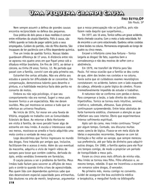 218
Uma Pequena Grande Causa
Frei Betto,OP
São Paulo, SP
Nem sempre assumir a defesa de grandes causas
encontra reciprocidade na defesa das pequenas.
Essa prática de dois pesos e duas medidas é comum
entre militantes da utopia libertária. Fiéis à causa, são
infiéis quando se trata de pagar salário justo a seus
empregados. Cuidam do partido, não do filho doente. São
incapazes de ter paciência com a filha dependente química.
Tive um irmão de apelido Tonico. Nossas idades
guardavam diferença de 17 anos. A distância entre nós
se agravou nos quatro anos em que fiquei preso sob a
ditadura militar brasileira. Em fins de 1973, ao deixar o
cárcere, eu tinha 29 anos; Tonico, 12. No período que
passei com a família, convivi com ele pela primeira vez.
Estranhei-lhe certas atitudes. Não era afeito aos
estudos e parecia ter dificuldade de se concentrar. Em
compensação, demonstrava talento para desenho e
pintura, e a habilidade mecânica fazia dele perito no
conserto de motos.
Embora eu não seja psicólogo, vi que seu
comportamento não era normal. Sugeri a meus pais
levarem Tonico a um especialista. Não me deram
ouvidos. Meu pai mostrava-se avesso a tudo que se
referisse ao universo freudiano.
No início de 1974, fui morar em uma favela de
Vitória, engajado no trabalho com as Comunidades
Eclesiais de Base. Ao retornar a Belo Horizonte
em visita à família, de novo percebi haver algo de
estranho em meu irmão. A escola o interessava cada
vez menos, mostrava-se arredio e havia adquirido uma
moto contra a vontade de meus pais.
Logo descobrimos que Tonico ingressara no mundo
das drogas. Fora induzido por amigos que, inclusive,
facilitaram-lhe o acesso à moto. Além do uso eventual
da maconha, adquiriu o vício de ingerir vidros de
xaropes para tosse que contêm codeína, derivada do
ópio, então vendidos livremente em farmácias.
O caçula passou a ser o problema da família. Meus
irmãos tudo faziam para socorrer as aflições de meus
pais e contê-lo quando tinha crises de agressividade.
Mas quem lida com dependentes químicos sabe que
eles desenvolvem especial capacidade para artimanhas.
São doutores na arte de mentir, tergiversar, argumentar
que a nossa preocupação não se justifica, pois não
fazem nada daquilo que suspeitamos...
Em 1977, aos 16 anos, Tonico sofreu um grave acidente.
Havia cheirado cocaína. Com a moto a toda velocidade, foi
de encontro a um carro estacionado. Quebrou várias costelas
e teve lesões na coluna. Permaneceu engessado ao longo de
quatro ou cinco meses.
Encarei o infortúnio como boa fortuna – Tonico
largaria as drogas! De fato, suportou bem a
convalescença e não deu mostras de sofrer com a
abstinência.
Em 1979, me transferi de Vitória para São
Paulo. Foi nessa ocasião que a família se deu conta
de que, além das lesões nas costelas e na coluna,
havia outra que só cuidadosos exames neurológicos
constataram: no acidente, batera com o lado esquerdo
da cabeça, afetando a parte lógica do cérebro. Ficara
irremediavelmente impedido de estudar e trabalhar.
A natureza não se conforma com perdas e danos.
Para compensar a lesão, o lado direito do cérebro
hipertrofiou. Tonico se tornou mais intuitivo, sensível,
criativo e, sobretudo, afetuoso. Suas pinturas
continuavam surpreendendo. Entre telas abstratas de
forte harmonia estética, chamavam a atenção as que
refletiam seu caos interior. Óbvio que experimentava
intenso sofrimento espiritual.
Após sair da cama, meu irmão continuou “limpo”
por algum tempo. Contudo, seu discurso muitas
vezes carecia de lógica. Fixava-se em meia dúzia de
ideias e expressões recorrentes. Deparar-se com tal
limitação o fez voltar ao xarope, que sempre mereceu
sua preferência, até por falta de dinheiro para adquirir
outras drogas. Em 1980, a família apelou para ele ficar
uns tempos comigo, de modo a propiciar um período
de tranquilidade a meus pais.
Foram os cinco anos mais difíceis de minha vida.
Meu irmão se tornou meu filho. Filho afetuoso e, ao
mesmo tempo, rebelde. O que me incentivou a escrever
um romance sobre drogas, O vencedor.
No primeiro mês, morou comigo no convento.
Cuidei de assegurar-lhe boa assistência médica
e terapêutica, e mergulhei fundo na bibliografia
 
