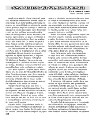 220
Tumor Cerebral que Vulnera e Fortalece
Joan Surroca e sens
Girona, Catalunha, Espanha
Aquele corpo valente, ativo e incansável, agora
dava mostras de uma debilidade extrema. Depois de
uma cirurgia de um tumor cerebral, enterneceu-me
observar sua vulnerabilidade no primeiro dia, quando
saiu do quarto do hospital e se dirigia na cadeira de
rodas para a sala de recuperação. Espiei do corredor
e notei que dois auxiliares tentavam levantá-la
diante das barras paralelas. Então, lentamente, ela
levantou a perna direita uns poucos centímetros. O
gesto insignificante implicou esforço que a deixou
exausta dois ou três dias. Era preciso recuperar as
forças físicas e exercitar o cérebro com coragem,
começando do zero, a partir do primeiro momento.
São fatos acontecidos em 1984, há 35 anos.
Anna Maria acabava de completar 38 anos e éramos
casados havia 16 anos. Um antes e um depois,
separados por aquela segunda-feira, 4 de junho,
com angustiosas horas de espera no Hospital
Vall d’Hebron de Barcelona. Tratava-se de uma
intervenção difícil, confiada a um neurocirurgião
que tomou a decisão de enfrentar um terrível tumor
cerebral benigno, muito ramificado no cerebelo.
Anna Maria superou a cirurgia e, depois de oito
dias na UTI, deu sinais de vida quando entreabriu os
olhos. Começávamos quatro meses de recuperação
no nono andar do hospital. Caminhávamos pelos
corredores, primeiramente uns poucos passos,
depois brincávamos de bater recordes, até que um
dia chegamos a 100 passos: um sucesso!
Praticávamos diversos jogos para afinar a
precisão e recuperar as habilidades perdidas. Teve
que reaprender a escrever e guardamos os cadernos:
começou com dificuldade pelas páginas de zeros,
linhas quebradas... Depois de um tempo, redigia
curtas narrações e escrevia um diário. Não obstante,
as consequências da radioterapia arruinaram parte
dos progressos alcançados.
O quarto acolhia seis pacientes e à noite os
acompanhantes dormíamos em um colchonete, ao
lado da cama do nosso familiar. Recebi muito ânimo
das famílias. Creio que delas me chegou a força para
superar os obstáculos que se apresentaram ao longo
do tempo. A solidariedade humana é tão imensa
que sempre há alguém que ilumina a escuridão com
sua generosidade, o sorriso oportuno, o gesto ou a
palavra precisa. Nunca esquecerei os entardeceres
no hospital, quando ficava vazio de visitas; eram
momentos de tristeza e solidão.
Então, diariamente, chegavam bons amigos e me
ofereciam sanduíche e cerejas, que aceitava como
o melhor dos jantares. A lembrança desse gesto
é prova de que nenhum de nossos sorrisos cai em
terreno estéril. Depois de quatro meses recebeu alta
hospitalar, embora a partir daquele momento nunca
mais tenha voltado a trabalhar como professora ou
dirigir. Deixou de ser uma pessoa autônoma.
Anna Maria resistiu a oito cirurgias cerebrais
ao longo de 35 anos. Vivemos muitos meses no
hospital. Como acompanhante, conheci doentes e
compartilhei inquietudes com os familiares. Algumas
vezes, nos momentos mais felizes, minha memória
se volta ao nono andar, e penso que alguém está
sofrendo. As sequelas de algumas cirurgias são o
preço que pagamos para manter viva uma pessoa
excepcional: cadeira de rodas, alimentação por
sonda, dificuldades na fala, deficiente estabilidade
das extremidades etc. A vulnerabilidade também é
isso. A resposta: da vulnerabilidade à fortaleza.
O sofrimento está presente na vida. Quase todo
mundo, em algum momento, tem que enfrentar
adversidades. Entendo, pois, que até aqui o relato
não mereceria atenção especial. Apesar que falar
de experiências pessoais e íntimas seja sempre
delicado e difícil. Mas me animei a escrever sobre
esses fatos para desmentir certos equívocos quando
se fala da atitude de pessoas vulneráveis e de seus
acompanhantes por causa de uma doença.
Era muito fácil desmoronarmos, e as circunstâncias
nos haviam deixado fora de jogo para sempre; não
obstante, contra todo prognóstico, a adversidade nos
transformou positivamente, fortalecendo-nos para
viver momentos intensos. Efetivamente, não perdemos
 