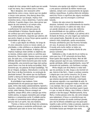 221
q
a alegria de viver, porque não é aquilo que nos sucede
o que nos marca, mas a maneira como o vivemos.
Não é desejável, nem necessário sofrer
experiências como a nossa, mesmo que nos ajudem
a crescer como pessoas. Uma doença desse tipo,
especialmente por sua duração, implica viver
momentos duros, crises e desânimos. É preciso saber
enfrentar. E quando chega a hora, deve pensar que
depois de uma tormenta o sol sempre volta.
A solidariedade dos familiares, amigos
e profissionais foi essencial para passar da
vulnerabilidade à fortaleza. Quando alguém
me confessa que seria incapaz de suportar um
desconforto semelhante, respondo que sabemos até
que ponto chegam as nossas forças apenas quando a
necessidade nos obriga a isso.
E veio a ação depois da reflexão. Ao longo de
35 anos colocamos à prova os nossos valores, as
prioridades, a vida cotidiana e as relações afetivas.
Nossos valores não mudaram. A doença não
implicou mudanças neste sentido: os objetivos são
os mesmos, embora sejam outros os caminhos para
alcançá-los. Para entender, fazemos nossos os valores
que, ano após ano, o Livro-agenda Latino-americana
defende: descobrir Outra Economia para este mundo
enlouquecido, uma economia que traga mais justiça,
menos fome e nos livre de tantas escravidões. Outra
Economia que, nas palavras do bispo Casaldáliga, “há
de ser integral, ecológica, intercultural e a serviço do
Bom Viver e da Boa Convivência, na construção da
plenitude humana”. São valores que nos facilitaram
acolher a doença da mesma maneira que Casaldáliga
fala da sua: “meu irmão Parkinson”.
As prioridades é que mudaram. Como
acompanhante de uma pessoa que requer minha
ajuda, minha vida mudou substancialmente. Aprendi a
renunciar, a deixar trabalhos e a diminuir colaborações
sociais, antes intensas. Procuro conseguir um
equilíbrio, sempre difícil, entre a atenção que minha
mulher precisa, os espaços necessários para carregar
baterias e o compromisso social. O cuidador precisa
se cuidar e é conveniente dosar esforços quando o
percurso não é um sprint, mas uma maratona.
Tivemos a imensa sorte de dispor de cuidadoras,
magníficas pessoas e excelentes profissionais, que
colaboraram para tudo se tornar mais simples.
Formamos uma equipe cujo objetivo é atender
a uma pessoa vulnerável da melhor maneira que
sabemos, sempre com o assessoramento de equipes
médicas maravilhosas. A prática diária de múltiplos
exercícios físicos e cognitivos deu alguns resultados
espetaculares, que nos encorajam a continuar
lutando.
Embora não seja comum ter dependência
absoluta, tentamos viver cotidianamente da maneira
mais normal possível. A cadeira de rodas não é
um grande obstáculo por causa das melhorias
de acessibilidade em vias públicas e edifícios.
Locomovemo-nos com facilidade, e já subimos até à
Acrópole de Atenas, em uma viagem que realizamos
como peregrinação. Depender de uma nutrição
enteral é mais complicado, porém encontramos
fórmulas satisfatórias para não ficarmos fechados
em casa. As pessoas são tão amáveis conosco.
O mundo seria muito melhor se todos nos
comportássemos como o fazemos diante de uma
pessoa vulnerável.
Celebramos a vida. A cada dia há um motivo ou
outro para isso. O 70º aniversário de Anna Maria
foram quatro dias seguidos de festas. Mais de 500
amigos passaram aqui em casa. Comemoramos com
grande satisfação, júbilo e agradecimento, nosso 50º
aniversário de casamento, com familiares e amigos.
Minha relação com Anna Maria é o maior bem
que me aconteceu na vida. Graças a ela morrerei em
paz. Amá-la é tão fácil...! Quem a conhece comenta
a alegria que o seu sorriso comunica. Em 35 anos
de doença, não ouvi nem uma só queixa. É óbvio
que estamos equivocados limitando a valorização
das pessoas segundo a sua capacidade de ação. As
pessoas vulneráveis conseguem mudar o mundo com
o seu exemplo. São as que mais nos ajudam, como
disse Italo Calvino: “saber reconhecer quem é quem
e o que, no meio do inferno, não é inferno, e fazê-lo
perdurar e dar-lhe espaço”. Metaforicamente, Anna
Maria, e tantas pessoas como ela, são como estação
para reabastecer. A força e a consciência que nos
comunicam permitem ao mundo continuar girando,
pois não há eficácia verdadeira que não passe pelo
respeito e pelo carinho a todas as pessoas, especial e
principalmente, às mais ‘simples’. Sem incluí-las não
há Grandes Causas que mereçam esse nome.
 