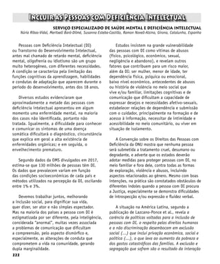 222
Incluir as Pessoas com Deficiência Intelectual
serviço especializado de saúde mental e deficiência intelectual
Núria Ribas-Vidal, Meritxell Baró-Dilmé, Susanna Esteba-Castillo, Ramon Novell-Alsina, Girona, Catalunha, Espanha
Pessoas com Deficiência Intelectual (DI)
ou Transtorno do Desenvolvimento Intelectual,
antes mal chamado de retardo mental, deficiência
mental, oligofrenia ou idiotismo são um grupo
muito heterogêneo, com diferentes necessidades.
A condição se caracteriza pela limitação das
funções cognitivas da aprendizagem, habilidades
e condutas de adaptação que aparecem durante o
período do desenvolvimento, antes dos 18 anos.
Diversos estudos evidenciaram que
aproximadamente a metade das pessoas com
deficiência intelectual apresentou em algum
momento uma enfermidade mental, na maioria
dos casos não identificada, portanto não
tratada. Igualmente, a dificuldade para conhecer
e comunicar os sintomas de uma doença
somática dificultará o diagnóstico, circunstância
que explica em geral a alta existência de
enfermidades orgânicas; e em seguida, o
envelhecimento prematuro.
Segundo dados da OMS divulgados em 2017,
estima-se que 130 milhões de pessoas têm DI.
Os dados que prevalecem variam em função
das condições socioeconômicas de cada país e
métodos utilizados na percepção da DI, oscilando
entre 1% e 3%.
Devemos trabalhar juntos, melhorando
a inclusão social, para dignificar sua vida,
quer dizer, ser ator e não simples espectador.
Mas na maioria dos países a pessoa com DI é
estigmatizada por ser diferente, pela inteligência,
considerada “anormal”, muitas vezes associada
a problemas de comunicação que dificultam
a compreensão, pelo aspecto dismórfico e,
especialmente, as alterações de conduta que
comprometem a vida na comunidade, gerando
dupla marginalidade.
Estudos insistem na grande vulnerabilidade
das pessoas com DI como vítimas de abusos
(físico, psicológico, econômico, sexual,
negligência e abandono), e revelam outros
fatores que contribuem para um risco maior,
além da DI: ser mulher, menor de idade, ter
dependência física, psíquica ou emocional,
baixo nível econômico, antecedentes de abusos
ou história de violência no meio social que
vive e/ou familiar, limitações cognitivas e de
comunicação que dificultam a capacidade de
expressar desejos e necessidades afetivo-sexuais,
estabelecer relações de dependência e submissão
com o cuidador, principalmente na formação e de
acesso à informação, necessitar de intimidade e
acessibilidade no meio comunitário, ou viver em
situação de isolamento.
A Convenção sobre os Direitos das Pessoas com
Deficiência da ONU mostra que nenhuma pessoa
será submetida a tratamento cruel, desumano ou
degradante, e adverte que os estados deverão
adotar medidas para proteger pessoas com DI, no
meio familiar e fora dele, contra todas as formas
de exploração, violência e abusos, incluindo
aspectos relacionados ao gênero. Mesmo com boas
intenções, na prática são constatados obstáculos de
diferentes índoles quando a pessoa com DI procura
a Justiça, especialmente se demonstra dificuldades
de introspecção e/ou expressão e fluidez verbal.
A situação na América Latina, segundo a
publicação de Lazcano-Ponce et al., revela a
carência de políticas voltadas para a inclusão de
pessoas com DI, o respeito pelos direitos humanos
e a não discriminação desembocam em exclusão
social (...) que inclui privação econômica, social e
política (...), o que leva ao aumento da pobreza e
dos gastos catastróficos das famílias. A exclusão e
segregação que sofrem são o resultado da interação
 