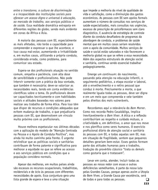 223
q
entre o transtorno, a cultura de discriminação
e a incapacidade das instituições sociais para
oferecer um acesso digno e universal à educação,
ao mercado de trabalho, aos serviços públicos e
de saúde. Essa realidade dramática extrapola em
diferentes regiões do globo, sendo mais evidente
em zonas da África e Ásia.
A maioria das pessoas com DI, especialmente
as mais afetadas, não terão a capacidade para
compreender e expressar o que lhe acontece, e
isso causa mal-estar, aumentando a irritabilidade
e, em muitos casos, utilizando a própria conduta,
considerada errada, como problema, para
comunicar seu estado.
Espera-se dos profissionais atuação no sentido
comum, empatia e paciência, com alta dose
de sensibilidade e profissionalismo. Não pode
intervir somente com a prática da boa vontade,
que também é necessária; deve-se valorizar as
necessidades reais, tendo em conta evidências
científicas sobre o tema. Os profissionais devem
ser capacitados tecnicamente e com habilidades
sociais e atitudes baseadas nos valores para
realizar seu trabalho de forma ética. Para isso têm
que dispor de recursos e condições adequadas que
evitem mudança de trabalho, o que prejudicaria
pessoas com DI, que desenvolvem um vínculo
muito próximo com os profissionais.
Houve melhora espetacular nas últimas décadas
com a aplicação do modelo de “Atenção Centrada
na Pessoa e o Apoio de Conduta Positiva”, mas
ainda há muito caminho pela frente. É urgente
reivindicar que as políticas sociais e sanitárias
contribuam de forma patente e significativa para
melhorar a equidade no que se refere ao acesso
e aos serviços públicos em condições que a
população considera normais.
Apesar das melhoras, em muitos países ainda
são escassos os recursos ocupacionais, trabalhistas,
residenciais e de ócio às pessoas com diferentes
necessidades de apoio. Essa conjuntura gera uma
lista grande de espera e leva a uma situação
que impede a melhoria do nível de qualidade de
vida e satisfação, como a diminuição dos gastos
econômicos. As pessoas com DI sem apoios formais
aumentam o número de consultas nos serviços de
saúde especializados, mais consultas nas urgências,
excesso de prescrição de psicofármacos sem claro
diagnóstico. E ausência de estratégia de controle
diante da conduta desafiadora de programas da
abordagem de conduta, e problemas de saúde
mental que em muitos casos seriam resolvidos
com o apoio da comunidade. Muitos serviços de
saúde e social estão saturados e não favorecem a
melhoria global no que se refere a essa necessidade.
Além dos aspectos estruturais de atenção social
e sanitária, continua sendo essencial trabalhar
pedagogicamente.
Emerge um continuum: do nascimento,
passando pela atenção na educação infantil, o
seguimento pediátrico, a etapa escolar e laboral,
até o envelhecimento e o retiro pessoal que
conduz à morte. Precisamente a morte, a que
realmente iguala todas as pessoas, deve ser digna
e em um meio que compreenda e vele também
pelos direitos dos mais vulneráveis.
Recordamos aqui a relevância do Bem Morrer.
Como nos recorda Pedro Casaldáliga, implica
inevitavelmente o Bem Viver. A ética e a reflexão
contribuiriam ao respeito e cuidado mútuos, a
criatividade e, em definitivo, o amor que nos move
e nos plenifica como seres humanos. O exercício
profissional diário de atenção social e sanitária
às pessoas com DI, e todas aquelas sem DI, mas
em situação de fragilidade, sentem que pequenos
detalhes gerariam bem-estar. Esses gestos formam
parte das atitudes humanas para o trabalho,
tradução do provérbio clássico “trata os demais
como gostaria que o tratassem”.
Levar em conta, atender, incluir todas as
pessoas ao nosso redor com essas e outras
deficiências semelhantes, é parte da nossa luta
pelas Grandes Causas, porque apenas assim a Utopia
do Bem Viver, a Grande Causa por excelência, será
de todas e para todas as pessoas.
 