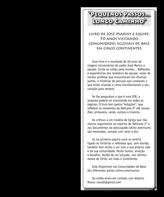 225
encontrando na estrutura física e social. Aprendi
que se me fecho em mim mesma não encontro
alegria, e a realidade me sufoca.
Quando nasceu minha filha e apareceu a
deficiência dela, descobri que minha deficiência
é fruto de uma enfermidade hereditária. Com
isso passei a uma etapa de sentimento de culpa.
Voltaram os questionamentos dos motivos.
“Justamente comigo e não com os demais?”,
“minha filha e eu?”...
Depois de partilhar com amigos e muito
refletir, cheguei à conclusão de que a vida é
a que se tem e do jeito que é, e não do jeito
que a imaginamos. Decidi envolver-me na luta
das pessoas com deficiência e ensinar minha
filha com atitudes e participação. Não importa
qual seja a nossa realidade, pois nela somos
chamados a fazer nossa parte e contribuir.
Hoje tenho certeza de que a participação no
Movimento da Fraternidade Cristã de PcD me fez
cultivar muitas amizades que dão sentido à vida.
A participação me despertou. Luta não apenas
pelos interesses pessoais, mas no reconhecimento
de que a luta pessoal de cada um é a luta de
todos pela vida. Queremos unir-nos com todos
os marginalizados e discriminados para juntos
lutarmos por vida e dignidade. E sabemos que
somente juntos somos mais...
Minha filha assumiu sua realidade, estudou
e hoje tem seu trabalho, e vive com dignidade,
pois assumiu sua realidade e seus valores como
eu, reconhecendo que somos o que somos, e
chamadas, como todos, a ser felizes.
Estamos conscientes de que não queremos
ser objetos de caridade, queremos ser
reconhecidos como pessoas que somos,
com direitos e deveres, despertando nossa
consciência crítica para discernir entre o
que vale a pena e o que não vale. E, como
protagonistas, assumir nosso lugar na história.
Convocamos todas as pessoas com alguma
deficiência a tomar consciência do seu valor,
buscar relações de amizade e, unindo-se aos
demais, colaborar na construção de um mundo
sem discriminação e de dignidade para todos.
q
“Pequenos Passos...
Longo Caminho”
livro de José Marins e equipe:
50 anos visitando
comunidades eclesiais de base
em cinco continentes
Esse livro é o resultado de 50 anos de
viagens missionárias do padre José Marins e
equipe. Conta as voltas pelo mundo... Reflexões
e experiências dos membros da equipe, vozes de
muitos profetas que encontraram em diversas
partes, e histórias de pessoas que contaram o
que estão vivendo e como transformaram o seu
coração para sempre.
Se lhe perguntam o que é uma CEB, a
resposta poderá ser encontrada em todas as
páginas. O livro tem quatro “estações”, que
refletem os momentos do Vaticano 2º até nossos
dias: primavera, verão, outono e inverno.
As críticas a um modelo de Igreja que não
mostra seguimento ao espírito do Vaticano 2º e
aos documentos do episcopado latino-americano
são mostradas, sempre com amor e dor.
Já na primeira página você se sentirá
ligado às histórias e reflexões que, sem dúvida,
também têm muito a ver com a sua própria vida
e da sua comunidade. Muito humor, emoção
e desafios. Acaba de ser lançado, nos últimos
meses de 2018, em todo o Continente.
Está disponível nas Comunidades de Base
dos diferentes países latino-americanos.
Ou então entre em contato com Alberto
Rossa: rossa6@gmail.com
 