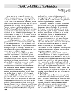 226
Abuso Sexual na Igreja
Marcela Sáenz
Santiago do Chile
Parece que de vez em quando remexem em
notícias sobre abuso sexual a menores ou adultas
e adultos vulneráveis dentro da Igreja Católica. Em
alguns países latino-americanos, como Chile, Peru e
México, houve sérios escândalos em relação a figuras
bem conhecidas, inclusive internacionalmente.
Também escutamos na Diocese de Boston, nos
Estados Unidos, ou Irlanda e Austrália. Há denúncias
que envolvem vários sacerdotes da mesma diocese
ou irmãos de uma mesma congregação religiosa. E a
quem diga que as igrejas locais se dividem em duas:
aquelas nas quais o problema já explodiu e aquelas
nas quais logo explodirá…
E como Igreja perdemos muita credibilidade,
pois isso afeta profundamente a nossa missão. Mas
o dano mais profundo não é esse. A primeira coisa
que deveria nos preocupar, se seguirmos os critérios
do Evangelho, são as vítimas e o profundo dano
que sofreram. Demoramos muito para começar a nos
mover contra o verdadeiro flagelo.
Estamos diante de uma realidade muito difícil
de aceitar. A primeira coisa que sentimos, quando
sabemos de algum caso, é incredulidade: custa-nos
muito sequer pensar que seja “possível”. Se é um padre
ou religiosa ou religioso que conhecemos e apreciamos,
pior ainda. E nos defendemos contra essa verdade.
Reagimos – e continuamos a fazê-lo – com
insensibilidade e indiferença diante do sofrimento
das vítimas e das famílias. Achamos que exageram.
Minimizamos o que aconteceu: é apenas uma
pequena porcentagem de sacerdotes; há mais abuso
nas famílias do que na Igreja; ou atribuímos parte
da responsabilidade às próprias vítimas: certamente
provocou com gestos ou a maneira de se vestir, ou
por que se deixou tocar? Desconfiamos do tempo que
levaram para denunciar o abuso: essas acusações têm
25 anos... Acreditamos que querem se aproveitar da
Igreja pedindo dinheiro, ou as tratamos como inimigas,
esquecendo que são ou foram parte da Igreja. Alguns
tentaram comprar o silêncio das vítimas, chegando
a submetê-las a pressões psicológicas e morais,
chantagens e ameaças, porque faria muito mal se isso
se tornasse público, ou se divulgar isso, não poderemos
continuar pagando a terapia que precisa.
Tendemos a proteger os sacerdotes acusados em
detrimento da Justiça, que corresponde àquelas e
àqueles que foram prejudicados: foi um momento
de fraqueza, é um sacerdote tão popular, fez tanto
bem, tem sido julgado tanto por defender os direitos
humanos, agora querem desacreditá-lo. Há pessoas
que se sentem cansadas do tema e pensam que
tudo é exagero dos meios de comunicação ou,
abertamente, uma campanha anti-igreja. Bispos e
superiores de congregações religiosas pretenderam
solucionar com conversas particulares, transferências
de dioceses ou comunidade, terapia ou curso de
renovação espiritual para os abusadores. E nos
concentramos em evitar o escândalo, entendido como
reputação do sacerdote e da Igreja, não como dano
causado a uma pessoa inocente.
Talvez pensemos que antes isto não acontecia...
Textos muito antigos da história da Igreja dizem que
estamos equivocados. Hoje se sabe mais, pelo alcance
das redes e por que a sociedade está mais empenhada
em questionar a Igreja? Em todo caso, o problema
não é que se saiba ou não, mas a longa história de
vítimas a quem não ouvimos. A quantidade enorme de
pessoas que ao longo da história padeceu sob a figura
de um Deus cruel, desumano e alheio à sua dor, que
lhes transmitimos com condutas ou silêncio e falta de
empatia. Estamos diante de uma face muito evidente
do Crucificado...
Por trás de nossas reações erradas está subjacente,
no melhor dos casos, uma profunda ignorância sobre o
que é o abuso em si mesmo – seja de poder, consciência
ou sexual – e das dolorosas consequências que acarreta
em todas as dimensões da vida, para a vítima e seu
entorno. Se escutarmos quem teve a coragem de
denunciar – em alguns casos com altíssimo custo para
elas ou eles e sua família – poderemos aprender:
 