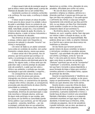 227
q
– O abuso sexual é todo ato de conotação sexual no
qual se utiliza o menor como objeto sexual, a serviço dos
interesses do abusador. Com ou sem contato físico.
– Geralmente acontece em contextos conhecidos
e de confiança. Por essa razão, a confiança é violada
e traída.
– O abuso sexual é sempre um abuso de poder.
O mais grave do abuso sexual é na verdade o abuso
de poder e autoridade. Ocorre no contexto de uma
relação em que se dá uma assimetria de poder (pela
idade, maturidade, posição etc.). Essa assimetria
é típica de toda relação de ajuda. No entanto, na
dinâmica abusiva, o poder se tornou instrumento a
serviço dos interesses do abusador.
– Nas dinâmicas de abuso pode haver violência
e ameaça, embora sejam mais frequentes os
processos de sedução (o abusador “encanta” sua
vítima) e manipulação.
– Um menor de idade ou um adulto vulnerável
nunca estão em condições de escolher, nem aceitar
livremente a relação abusiva, mesmo que pareça.
– O abuso sexual não é fato pontual, mas um
processo, que torna possível que aconteça e se
repita, e se prolongue às vezes por muitos anos.
– A dinâmica abusiva está dominada pela lei do
silêncio. Por alguma razão, a vítima sente que não
pode dizer nada: o enorme prestígio do abusador
(não vão acreditar!), o poder que tem sobre a
vítima e seu ambiente, a confusão que vive pela
manipulação à qual está submetida, a vergonha...
– As consequências do abuso sexual são
enormes e variam de pessoa para pessoa,
interagindo com diversos outros fatores: o perfil
individual da vítima, as características da agressão,
a relação entre vítima e abusador, as consequências
provocadas pelo descobrimento do abuso (família,
comunidade ou contexto).
– Entre as consequências do abuso: sexualização
traumatizada, dinâmicas de autorreprovação e culpa
(não reconhece a interação abusiva, sente que
de algum modo participou no que sucedeu, pelo
que passou em sua família ou comunidade quando
tornou público o que aconteceu, por ter tido prazer
ou ganância – presentes, benefícios –, por não
se proteger), profundo dano em sua autoestima,
transtornos de saúde de diversos tipos, tendências
depressivas ou suicidas, vícios, alterações do sono,
pesadelos, dificuldade para confiar nos outros.
– No caso de abuso sexual cometido por
sacerdote e religiosa ou religioso, adiciona-se a
dimensão espiritual. A pessoa que tinha que nos
ligar com Deus nos prejudicou. E isso pode agravar
o sofrimento das vítimas: a culpa que carregam
injustamente (não entendia por que Deus permitia
isto), ou sua relação com Deus ficar interrompida
(como acreditar e confiar em um Deus amoroso e
compassivo depois do que aconteceu?!).
– Na dinâmica abusiva, somos “terceiros”.
Podemos ver, ouvir, suspeitar, alertar, fazer algo para
nos inteirar e deter a situação de abuso, ou não
fazer nada. Mas temos uma responsabilidade. Não
podemos deixar que o medo, os próprios interesses
ou o fascínio que a pessoa que abusa exerça nos
imobilizem ou silenciem.
Um dos fatores que tornaram possível o
grande número de abusos cometidos na Igreja é
o clericalismo: considerar os sacerdotes pessoas
“especiais”, cuja autoridade não pode ser discutida,
com direito a privilégios, acima do “povo de
Deus” e não como parte do mesmo. Párocos que
agem como donos ou patrões nas paróquias,
“diretores” espirituais que em vez de “acompanhar”
“substituem” a consciência, dizendo-lhe o que
tem que fazer e tornando a pessoa dependente, a
pouca formação de leigas e leigos para constituir
conselhos pastorais e comunidades fortes, capazes
de participar das decisões.
Associar-se espontaneamente à “obediência aos
pastores” com submissão e sujeição, ou dar pouco
espaço ao questionamento, à reflexão e à crítica são
fatores aos quais devemos estar muito alertas.
Durante séculos a causa das vítimas de abuso
dentro da Igreja nos pareceu algo pequeno, frente à
Grande Causa da honra da Igreja. Hoje mudamos, nos
convertemos, e pensamos exatamente o inverso: a
Grande Causa de Jesus é construir uma comunidade
libertada e libertadora, na qual as e os pequenos
vulneráveis encontrem um lugar seguro e de vida
abundante. A Grande Causa se direciona, então,
à atenção aos pequenos, não em dar prevalência
à grande instituição, nem ao clero, que devem se
colocar sempre a serviço dos pequenos.
 