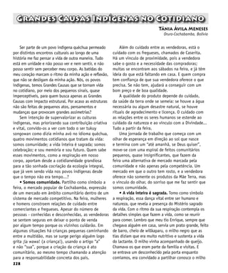 228
Grandes Causas Indígenas no Cotidiano
Tânia Ávila Meneses
Oruro-Cochabamba, Bolívia
Ser parte de um povo indígena quéchua permeado
por distintos encontros culturais ao longo de uma
história me faz pensar a vida de outra maneira. Tudo
está em unidade e não posso ver e nem sentir, e não
posso sentir sem perceber meu corpo. As batidas do
meu coração marcam o ritmo da minha ação e reflexão,
que não se desligam da minha ação. Nós, os povos
indígenas, temos Grandes Causas que se tornam vida
no cotidiano, por meio dos pequenos sinais, quase
imperceptíveis, para quem busca apenas as Grandes
Causas com impacto estrutural. Por acaso as estruturas
não são feitas de pequenos atos, pensamentos e
mudanças que provocam grandes assimetrias?
Sem intenção de supervalorizar as culturas
indígenas, mas priorizando sua contribuição criativa
e vital, convido-os a ver com todo o ser tukuy
songowan como dizia minha avó no idioma quéchua,
quatro movimentos cotidianos que tratam da vida:
somos comunidade; a vida inteira é sagrada; somos
celebração; e sou memória e sou futuro. Quem sabe
esses movimentos, como a respiração em nosso
corpo, aportam desde a cotidianeidade grandiosa
para a tão sonhada cocriação da ecologia integral,
que já vem sendo vida nos povos indígenas desde
que o tempo não era tempo...?
• Somos comunidade. Partilho como símbolo a
feira, o mercado popular de Cochabamba, expressão
de um mercado em âmbito comunitário dentro de um
sistema de mercado competitivo. Na feira, mulheres
e homens constroem relações de cuidado entre
comerciantes e fregueses. Apesar do número de
pessoas - conhecidas e desconhecidas, as vendedoras
se sentem seguras em deixar o ponto de venda
por algum tempo porque os vizinhos cuidarão. Em
algumas situações há crianças pequenas caminhando
entre a multidão, mas se surge perigo alguém logo
grita ¡la wawa! (a criança!), usando o artigo “a”
e não “sua”, porque a criação da criança é ato
comunitário, ao mesmo tempo chamando a atenção
para a responsabilidade concreta dos pais.
Além do cuidado entre as vendedoras, está o
cuidado com os fregueses, chamados de Caserita.
Há um vínculo de proximidade, pois a vendedora
sabe o gosto e a necessidade das compradoras;
muitas se encontram aos sábados na feira, e já têm
ideia do que está faltando em casa. E quem compra
tem confiança de que sua vendedora oferece o que
precisa. Se não tem, ajudará a conseguir com um
bom preço e de boa qualidade.
A qualidade do produto depende do cuidado,
da saúde da terra onde se semeia: se houve a água
necessária ou algum desastre natural, se houve
rituais de agradecimento e licença. O cuidado com
as relações entre os seres humanos se estende ao
cuidado da natureza e ao vínculo com a Divindade...
Tudo a partir da feira.
Uma jornada de trabalho que começa com um
olhar de esperança em direção ao sol que nasce
e termina com um “até amanhã, se Deus quiser”,
move-se com uma espiral de feitos comunitários
pequenos, quase insignificantes, que fazem da
feira uma alternativa de mercado marcada pela
comunidade e não apenas pela competência. Um
mercado em que o outro tem rosto, e a vendedora
oferece não somente os produtos da Mãe Terra, mas
o vínculo do olhar, do sorriso que me faz sentir que
somos comunidade.
• A vida inteira é sagrada. Tomo como símbolo
a respiração, essa dança vital entre ser humano e
natureza, que revela a presença do Mistério sagrado
da vida. Com o ritmo da sua respiração contempla os
detalhes simples que fazem a vida, como se reunir
para comer. Lembro que meu tio Enrique, sempre que
chegava alguém em casa, servia um prato grande, feito
de barro, cheio de willkaparu, o milho negro que as
tias diziam que era muito nutritivo e sustenta a vida
do lactante. O milho vinha acompanhado de queijo.
Chamava os que eram parte da família e visitas. E
se entrava um desconhecido pela porta enquanto
comíamos, era convidado a partilhar conosco o milho
 