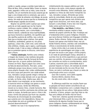 229
cozido e o queijo, porque a comida é para todos os
filhos de Deus, dizia a mamãe Sábia. Comer no mesmo
prato, pegando o milho com as mãos, como sinal de
respeito, cria um movimento de escuta corporal que dá
lugar a uma sinergia entre os comensais, que sacia o
homem e a mulher de alimento e de diálogo, de escuta
atenta. Um modo de conversa que faz os momentos de
comida tempos sagrados de encontro.
Respirar nos permite sentir e pensar que somos
parte de um todo sagrado que nos faz inspirar
confiança e espirar cuidado. Sim, cuidado consigo
mesma, consigo mesmo, com a comunidade, o
entorno natural, cuidando da nossa espiritualidade,
que busca harmonia e equilíbrio. Um equilíbrio que
não significa ausência de conflito, mas a arte de
fazer que as tensões sejam criativas. Com gestos
simbólicos, acolhedores, gestam-se, nos povos
quéchuas, a doce vida, o bem viver, como estilo de
vida cotidiana, simples, aqui e agora, a participação
de todos e tudo. E não se reduz a reflexões racionais
que se aumentam apenas no discurso, como busca
para o futuro.
• Somos celebração. Partilho como símbolo
a imagem dos homens e das mulheres dançando
morenada no tempo ritual do Carnaval de Oruro.
Dizem que nós, os povos andinos bolivianos,
vivemos em festa. Alguns julgam isso como causa
da falta de desenvolvimento. Pois bem, somos
celebração porque nossa dança e canto é assumir
nossa própria situação vital, cuidar cotidianamente
do nosso corpo para percorrer com saúde estável
ruas, mercados e praças quando chegar o tempo de
celebrar. A dança exige atenção com os que dançam
ao lado, na frente, atrás. Implica que, além de
estar atento à sua respiração, ao seu movimento,
é essencial entrar em diálogo com gestos e corpos
com outras pessoas. Sendo tão diferentes,
movem-se no mesmo ritmo, criando harmonia. Não
se pode dançar sozinho: precisamos dos artistas que
fazem as roupas, da banda que marca o ritmo e das
vozes e ânimo das pessoas que ficam nas calçadas.
Precisamos da sincronização da comunidade,
que sustenta sem criar dependência. Dançar em
comunidade não será um protótipo de “outro
possível desenvolvimento?”
Celebrar nas ruas é nos reapropriarmos
simbolicamente dos espaços públicos por meio
da dança e do canto, como espaços sagrados de
encontro entre diferentes. Somos celebração, que
agradece os ritmos da vida-morte irrompendo nas
ruas, mercados e praças, afirmando que somos
parte da comunidade, diante de uma sociedade
competitiva que quer apenas mais dinheiro para
pagar locais exclusivos, com muros altos, que
excluem a comunidade. A terra não é de ninguém,
todos somos parte da Casa Comum.
• Sou memória... sou futuro. O último
movimento enfatiza a pessoa: respirar e fazer
memória do próprio caminho de vida. A tradição oral
é fundamental entre os povos indígenas: itinerário
que narra diversas histórias com linguagem simbólica,
amena, fluida e diversa. Tantas vozes narrando, não
ficamos com apenas uma história linear, mas um
tecido histórico diverso, colorido e até contraditório,
críticos e coconstrutores do tecido ancestral.
Contar minha vida é um modo de transmitir
experiências de aprendizagem sem julgar a vida
de quem me escuta e sem julgar a minha própria;
é um modo de aprendizagem mútua, deixando os
ouvintes tirar da minha experiência o que precisam
para seu caminho. As pessoas e comunidade optam
por converter em música os acontecimentos, sentir
e pensar, essenciais para a comunidade atual e
possível impacto no futuro. Um exemplo da estrofe
de uma morenada escrita nos anos 90 por José
Flores, em meio à confusão que criavam os meios de
comunicação entre coca e cocaína:
Coca não é cocaína, coca é folha sagrada.
Fazemos Bolívia, fazemos Oruro,
Sou dos cocais alma, vida e coração.
As diferenças explícitas nas canções fazem que
as gerações do futuro tomem consciência de sua
identidade e compromisso com o cuidado integral da
vida, não apenas de sua cultura. Cada pessoa andina
é memória, é futuro, porque o que faço hoje ou não
faço será urdidura do tecido vital do futuro.
“Seria isto”, dizemos quando terminamos
uma intervenção feita a partir da nossa vida. Dei
testemunho de algumas Grandes Causas que os
povos indígenas vivemos cotidianamente em nossas
comunidades ou cidades... Seria isto! q
 