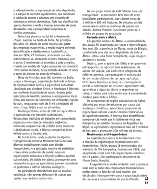 23
q
o reflorestamento, a regeneração de solos degradados
e a adoção de métodos agroflorestais, que combinam
o cultivo de árvores e arbustos com o plantio de
hortaliças e animais domésticos. Tudo isso significa não
apenas devolver o verde a imensas extensões de terras
devastadas, mas a prosperidade inesperada às
famílias assentadas.
Outra luta pioneira no Sul foi o Movimento
Chipko, nascido no Norte da Índia. No princípio
dos anos 70, diante do corte massivo por parte
das empresas madeireiras, a região estava sofrendo
desertificação e deslizamentos catastróficos.
Mas em 1974, 27 mulheres, arriscando sua vida,
manifestaram-se, abraçando árvores marcadas para
o corte. O movimento se estendeu a toda a região,
criando um modelo de “ação ecossocial não violenta”.
Entre outras decisões, ficou proibida durante 15 anos
o corte de árvores no sopé do Himalaia.
Perto do final dos anos 80, também na Índia,
surgiu a Navdanya, organização dedicada à defesa
da biodiversidade contra a agricultura industrial.
Idealizada por Vandana Shiva, o Navdanya é liderada
por mulheres trabalhadoras rurais. Guiado pelos
princípios de Gandhi, promove o autogoverno local.
Criou 100 bancos de sementes em diferentes regiões
do país, resgatando mais de 5 mil variedades de
arroz, trigo, feijão e outros alimentos.
Navdanya formou cerca de 500 mil agricultores
e agricultoras em métodos sustentáveis.
Ressuscitou tradições de trabalho em comunidade,
organizou uma rede de mercados orgânicos,
formando cooperativas de crédito entre mulheres
trabalhadoras rurais, e liderou campanhas (com
êxito) contra a biopirataria.
No Sul da Índia, onde o plantio do algodão
transgênico da empresa Monsanto havia deixado
diversos trabalhadores rurais com dívidas
insuportáveis, e a aplicação massiva de pesticidas
criava sérios problemas de saúde, surgiram
organizações dedicadas a difundir práticas agrárias
sustentáveis. De aldeia em aldeia, promoveram uma
campanha na qual os agricultores juravam abandonar
os pesticidas e adotar métodos ecológicos.
Os agricultores descobriram que as práticas
ecológicas não apenas deixavam de atacar sua
saúde, mas rendiam muito mais.
De um grupo inicial de 450 “aldeias livres de
transgênicos”, o movimento tem mais de 8 mil
localidades participantes, que cobrem cerca de
1 milhão e 500 mil hectares. Os vínculos sociais
aumentaram: entre as mulheres de apenas um
estado, Andhra Pradesh, funcionam perto de 1
milhão de grupos de autoajuda.
Reverdecendo a África
Em grandes setores da África, a vulnerabilidade
dos povos foi exacerbada por secas e desertificação.
Nos anos 80, a província de Tigray, norte da Etiópia,
considerada uma das mais degradadas de toda a
África, sofreu uma fome horripilante, cujas imagens
abalaram o mundo.
Depois, com o apoio das ONGs e de governos
estrangeiros, os agricultores realizavam, de
aldeia em aldeia, um ambicioso programa de
reflorestamento, compostagem e construção
de um vasto sistema de terraços agrícolas.
Utilizando técnicas ecológicas, conseguiram
evitar a dominação de insumos agroindustriais,
aproveitar a água da chuva e regenerar os
solos, criando uma área verde que é considerada
modelo para toda a África.
Os camponeses da região subsaariana do Sahel,
afetados por secas devastadoras por causa das
mudanças climáticas, executaram programas de
regeneração natural usando técnicas tradicionais
de agroflorestamento. A imensa área desertificada
tornou-se tão verde que é facilmente vista nas
fotografias de satélite. Somente na República do
Níger, os agricultores regeneraram mais de 5 milhões
de hectares e plantaram 200 milhões de árvores.
Movimentos anti-hegemônicos
As organizações locais se fortaleceram com
a criação de organizações internacionais anti-
hegemônicas. Vários grupos já mencionados são
membros da Via Campesina, fundada em 1993, que
atualmente conta com 164 organizações-membros
em 73 países. Eles participaram ativamente do
Fórum Social Mundial.
A experiência é muito evidente: nem a pobreza
rural nem o poder das corporações transnacionais,
muito menos o fato de ser uma mulher, são
obstáculos intransponíveis para a capacitação plena
das pessoas e comunidades do sul do Planeta.
 