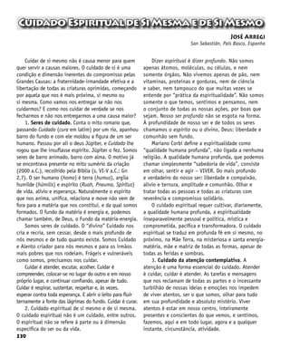 230
CuidadoEspiritualdeSiMesmaedeSiMesmo
José Arregi
San Sebastián, País Basco, Espanha
Cuidar de si mesmo não é causa menor para quem
quer servir a causas maiores. O cuidado de si é uma
condição e dimensão inerentes do compromisso pelas
Grandes Causas: a fraternidade-irmandade efetiva e a
libertação de todas as criaturas oprimidas, começando
por aquela que nos é mais próxima, si mesmo ou
si mesma. Como vamos nos entregar se não nos
cuidarmos? E como nos cuidar de verdade se nos
fecharmos e não nos entregarmos a uma causa maior?
1. Seres de cuidado. Conta o mito romano que,
passando Cuidado (cura em latim) por um rio, apanhou
barro do fundo e com ele moldou a figura de um ser
humano. Passou por ali o deus Júpiter, e Cuidado lhe
rogou que lhe insuflasse espírito. Júpiter o fez. Somos
seres de barro animado, barro com alma. O motivo já
se encontrava presente no mito sumério da criação
(2000 a.C.), recolhido pela Bíblia (s. VI-V a.C.: Gn
2,7). O ser humano (homo) é terra (humus), argila
humilde (húmilis) e espírito (Ruah, Pneuma, Spíritus)
de vida, alívio e esperança. Naturalmente o espírito
que nos anima, unifica, relaciona e move não vem de
fora para a matéria que nos constitui, e da qual somos
formados. O fundo da matéria é energia e, podemos
chamar também, de Deus, o Fundo da matéria-energia.
Somos seres de cuidado. O “divino” Cuidado nos
cria e recria, sem cessar, desde o mais profundo de
nós mesmos e de tudo quanto existe. Somos Cuidado
e Alento criador para nós mesmos e para os irmãos
mais pobres que nos rodeiam. Frágeis e vulneráveis
como somos, precisamos nos cuidar.
Cuidar é atender, escutar, acolher. Cuidar é
compreender, colocar-se no lugar do outro e em nosso
próprio lugar, e continuar confiando, apesar de tudo.
Cuidar é respirar, sustentar, respeitar e, às vezes,
esperar contra toda esperança. E abrir o leito para fluir
ternamente a fonte das lágrimas do fundo. Cuidar é curar.
2. Cuidado espiritual de si mesmo e de si mesma.
O cuidado espiritual não é um cuidado, entre outros.
O espiritual não se refere à parte ou à dimensão
específica do ser ou da vida.
Dizer espiritual é dizer profundo. Não somos
apenas átomos, moléculas, ou células, e nem
somente órgãos. Não vivemos apenas de pão, nem
vitaminas, proteínas e gorduras, nem de ciência
e saber, nem tampouco do que muitas vezes se
entende por “prática da espiritualidade”. Não somos
somente o que temos, sentimos e pensamos, nem
o conjunto de todas as nossas ações, por boas que
sejam. Nosso ser profundo não se esgota na forma.
À profundidade de nosso ser e de todos os seres
chamamos o espírito ou o divino, Deus: liberdade e
comunhão sem fundo.
Mariano Corbí define a espiritualidade como
“qualidade humana profunda”, não ligada a nenhuma
religião. A qualidade humana profunda, que podemos
chamar simplesmente “sabedoria de vida”, consiste
em olhar, sentir e agir – VIVER. Do mais profundo
e verdadeiro do nosso ser: liberdade e compaixão,
alívio e ternura, amplitude e comunhão. Olhar e
tratar todas as pessoas e todas as criaturas com
reverência e compromisso solidário.
O cuidado espiritual requer cultivar, diariamente,
a qualidade humana profunda, a espiritualidade
inseparavelmente pessoal e política, mística e
comprometida, pacífica e transformadora. O cuidado
espiritual se traduz em profunda fé em si mesmo, no
próximo, na Mãe Terra, na misteriosa e santa energia-
matéria, mãe e matriz de todas as formas, apesar de
todas as feridas e sombras.
3. Cuidado da atenção contemplativa. A
atenção é uma forma essencial do cuidado. Atender
é cuidar, cuidar é atender. As tarefas e mensagens
que nos reclamam de todas as partes e o incessante
turbilhão de nossas ideias e emoções nos impedem
de viver atentos, ser o que somos, olhar para tudo
em sua profundidade e absoluto mistério. Viver
atentos é estar em nosso centro, inteiramente
presentes e conscientes do que vemos, e sentimos,
fazemos, aqui e em todo lugar, agora e a qualquer
instante, circunstância, atividade.
 