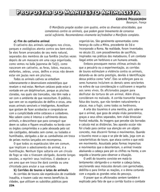 234
Propostas do Manifesto Animalista
Corine Pelluchon
Besançon, França
O Manifesto propõe acabar com quatro, entre as diversas atrocidades, que
cometemos contra os animais, que podem gozar brevemente de consenso
social suficiente. Recomendamos vivamente ler/trabalhar o Manifesto completo.
a) Fim do cativeiro animal
O cativeiro dos animais selvagens nos circos,
parques e zoológicos atenta contra seu bem-estar.
Se eles foram arrancados de seu meio natural,
separados dos membros de sua família (muitas vezes
depois de um massacre em uma caça organizada,
como vemos na baía japonesa de Taiji), como
nasceram em cativeiro, as feras, lobos, macacos,
elefantes, zebras, ursos, delfins e orcas não devem
estar em jaulas nem em piscinas.
Todos os animais cativos se entediam
soberanamente e desenvolvem estereótipos que
revelam o mal-estar. Nenhum cetáceo pode estar à
vontade em um dolphinarium, porque as piscinas
cloradas, nas quais são trancados, não têm nada a
ver com o ambiente de que necessitam. O público,
que vem ver os espetáculos de delfins e orcas, ama
esses animais sensíveis e inteligentes. Acreditam
que gostam de fazer acrobacias e congratula-se
com a cumplicidade entre cetáceos e cuidadores.
Não sabem como é intenso o sofrimento desses
animais, e desconhece que para conseguir que
deem os saltos e fiquem encalhados na borda com
os órgãos comprimidos e a pele abrasada pelo sol
são castigados, deixados sem comer, ou isolados e
humilhados, obrigados a dar as cambalhotas em troca
de peixes mortos lançados em recompensa.
O que todos os espetáculos têm em comum,
que implicam o adestramento do animal, é a
humilhação. Nenhum tigre saltaria em um círculo
de fogo se não o tivessem obrigado, durante longas
sessões, a reprimir seus instintos. E obedecer a
um amo que em troca lhe dará comida ou uma
chicotada para anular a sua vontade.
b) Corridas de touros e lutas de animais
As corridas de touros são espetáculos de crueldade
inaudita, e trazem cada vez menos benefícios às
cidades, que utilizam os subsídios públicos para
organizá-las. São geralmente apresentadas como
herança do culto a Mitra, procedente do Irã e
incorporado a Roma. Na realidade, foram inventados
no século 23, com procedimentos de sacrifício,
inspirados nas práticas dos matadouros. É um combate
ilegal entre um herbívoro e um humano armado.
Embora provoquem menos vítimas animais do
que a pecuária ou a experimentação, as corridas
de touros estimulam a violência contra os animais,
dotando-as de certo prestígio, devido à identificação
dessa prática como “arte”. Eles se esforçam para os
seres humanos incluírem os demais seres sencientes
na esfera de sua consideração e cultivarem o respeito
aos seres vivos. Os aficionados pagam para
desfrutar da tortura de um animal. Além disso,
consideram-no malvado. A corrida transmite imagem
falsa dos touros, que não tendem naturalmente a
atacar, mas a fugir, como todos os herbívoros.
A arte dos toureiros é uma mentira, pois sabe-se
que o animal, que goza de ampla visão panorâmica,
graças a seus olhos separados, tem visão binocular
frontal reduzida. As imagens que percebe são borradas
e calcula mal as distâncias. Seu aparato ocular não
foi criado para centrar sua atenção em um objeto
concreto, mas discernir formas e movimentos. Quando
o toureiro move a capa e se põe de lado, joga com as
características do touro, que ataca contra o que está
em movimento. Assustado pelas formas imprecisas
e movimentos que o desorientam, o animal investe
abaixando a cabeça para pôr os chifres na frente, e em
seguida a levanta para observar a situação.
O ardil do toureiro consiste em matá-lo
lentamente: obrigando-o a manter a cabeça baixa,
seccionando seus músculos dorsais com garrochadas,
debilita-o para limitar as reações, e o drena cortando
com a espada as grandes veias do pescoço.
O prazer que os aficionados sentem também é
explicado pelo fato de que a corrida ilustra o combate
 