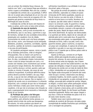 235
q
com um animal. Ele simboliza força e bravura. Ao
matá-lo com “arte”, o ser humano finge que enfrenta a
morte e supera a animalidade. Mais uma vez, a beleza
e a majestade dos animais são a sua perdição. É difícil
não ver no prazer pela aniquilação de um ser vivo com
essa presença física a marca de um esquema viril. Um
esquema que governa a expressão da força bruta e a
dominação do corpo do outro.
A abolição das corridas de touros será imposta em
todos os países, assim como as lutas entre animais.
c) Supressão da caça de montaria
Muitas pessoas, como já está acontecendo na
Grã-Bretanha, que é o seu berço, suprimiram a caça
de montaria, vestígio de uma sociedade aristocrática,
perpetuada com caçadores ricos da cidade,
inconscientes do mundo rural e da fauna selvagem.
Elas recriam, assim, uma hierarquia social antiquada.
Batedores, picadores, cavaleiros, convidados, agentes
de polícia, capitães de montaria e espectadores têm
o seu grau de participação.
Os caçadores perseguem raposas, cervos e javalis
até as fazendas particulares, onde se refugiam,
enlouquecidos. Eles os matam com punhal ou
canivete, que poucos picadores sabem manejar
bem. Os cães, considerados simples instrumentos,
vivem o resto do tempo trancados em canis, e os
cavalos são tratados como ciclomotores que servem
para percorrer longas distâncias. No momento em
que a matilha alcança o animal, quando a pele que
recobre as vísceras é lançada, são cenas de uma
violência insuportável. A proibição definitiva dessa
prática deveria acarretar também a da caça. Hoje
em dia, a caça já não tem utilidade para regular a
população de cervos e raposas. Eles se regulam a si
próprios de acordo com os ecossistemas e o alimento
disponível, sob a condição de que não se introduzam
outros indivíduos criados para serem mortos pelos
caçadores, e de que não se provoque uma situação na
qual a superpopulação torne necessária a intervenção
brutal do ser humano.
d) Proibição das peles e do foie-gras
O problema da pecuária é complicado no
plano político, pois alimenta muitas pessoas, e a
grande maioria ainda não aceita que desapareça.
No entanto, há certos produtos que devem ser
imediatamente retirados de venda, porque provocam
sofrimentos inaceitáveis e sua utilidade é mais que
discutível: peles e foie-gras.
Nas granjas de animais de peleteria a vida dos
seres sintientes, capturados ou criados em jaulas
minúsculas de 0’6 metros quadrados, expostos ao
frio do inverno e ao calor do verão, é infernal. A
maioria se torna louca e se mutila. Acontece com
as raposas, que dão voltas sobre si mesmas sem
cessar e se arrancam a pele. Os guaxinins e martas,
animais semiaquáticos, não podem satisfazer suas
necessidades naturais, e passam o dia agarrados às
grades das jaulas. Depois de alguns meses sofrem
uma morte abominável. As raposas são eletrocutadas
e se queimam por dentro, depois de ser colocado um
eletrodo pelo nariz e outro pelo ânus. Os guaxinins
são envenenados pelos gases, ou esquartejados vivos,
sobretudo na China, onde a sua pele, como a dos
guaxinins boreais, gatos e cachorros, se exporta a
um preço sem competição. A captura de animais para
aproveitar a sua pele e a sua caça com arapucas é
prática cruel. É urgente que os últimos países onde se
praticam as proíbam.
Quanto ao foie-gras, consiste em um fígado
doente, obtido pela engorda de patos ou gansos
durante três semanas. As aves acumulam gordura
de forma natural antes da migração, mas o fazem
moderadamente, para ter boa saúde durante o voo. Nas
granjas são obrigadas a tragar em poucos segundos
450 gramas de comida com um tubo de metal de 20cm
a 30cm, introduzidos em sua garganta até o bucho.
Seu fígado acaba alcançando um tamanho dez vezes
maior do que o normal, e desenvolve uma doença,
a esteatose hepática. Ao resistir, quando o tubo é
introduzido em sua garganta, ou pela contração de seu
esôfago, provocada pela vontade de vomitar, ofegam,
se afogam, e muitas vezes sofrem perfurações mortais
no pescoço. No final da engorda são incapazes de
andar e respiram a duras penas, pois os pulmões estão
comprimidos pelo fígado. Se não fossem sacrificadas
morreriam igualmente. Muitos nem sequer chegam a
essa fase: o índice de mortalidade dos patos é de 10 a
20 vezes maior durante a ceva.
Também nesse caso é preciso prever que a
proibição do comércio de foie-gras e de peles esteja
acompanhada de medidas financeiras que contribuam
com a reciclagem dos granjeiros.
 