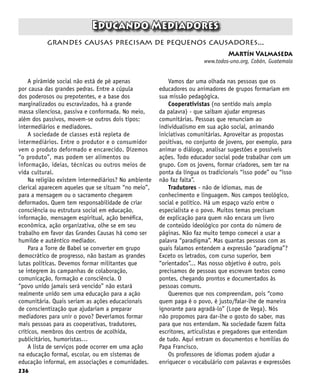 236
Educando Mediadores
Martín Valmaseda
www.todos-uno.org, Cobán, Guatemala
grandes causas precisam de pequenos causadores...
A pirâmide social não está de pé apenas
por causa das grandes pedras. Entre a cúpula
dos poderosos ou prepotentes, e a base dos
marginalizados ou escravizados, há a grande
massa silenciosa, passiva e conformada. No meio,
além dos passivos, movem-se outros dois tipos:
intermediários e mediadores.
A sociedade de classes está repleta de
intermediários. Entre o produtor e o consumidor
vem o produto deformado e encarecido. Dizemos
“o produto”, mas podem ser alimentos ou
informação, ideias, técnicas ou outros meios de
vida cultural.
Na religião existem intermediários? No ambiente
clerical aparecem aqueles que se situam “no meio”,
para a mensagem ou o sacramento chegarem
deformados. Quem tem responsabilidade de criar
consciência ou estrutura social em educação,
informação, mensagem espiritual, ação benéfica,
econômica, ação organizativa, olhe se em seu
trabalho em favor das Grandes Causas há como ser
humilde e autêntico mediador.
Para a Torre de Babel se converter em grupo
democrático de progresso, não bastam as grandes
lutas políticas. Devemos formar militantes que
se integrem às campanhas de colaboração,
comunicação, formação e consciência. O
“povo unido jamais será vencido” não estará
realmente unido sem uma educação para a ação
comunitária. Quais seriam as ações educacionais
de conscientização que ajudariam a preparar
mediadores para unir o povo? Deveríamos formar
mais pessoas para as cooperativas, tradutores,
críticos, membros dos centros de acolhida,
publicitários, humoristas…
A lista de serviços pode ocorrer em uma ação
na educação formal, escolar, ou em sistemas de
educação informal, em associações e comunidades.
Vamos dar uma olhada nas pessoas que os
educadores ou animadores de grupos formariam em
sua missão pedagógica.
Cooperativistas (no sentido mais amplo
da palavra) - que saibam ajudar empresas
comunitárias. Pessoas que renunciam ao
individualismo em sua ação social, animando
iniciativas comunitárias. Aproveitar as propostas
positivas, no conjunto de jovens, por exemplo, para
animar o diálogo, analisar sugestões e possíveis
ações. Todo educador social pode trabalhar com um
grupo. Com os jovens, formar criadores, sem ter na
ponta da língua os tradicionais “isso pode” ou “isso
não faz falta”.
Tradutores - não de idiomas, mas de
conhecimento e linguagem. Nos campos teológico,
social e político. Há um espaço vazio entre o
especialista e o povo. Muitos temas precisam
de explicação para quem não encara um livro
de conteúdo ideológico por conta do número de
páginas. Não faz muito tempo comecei a usar a
palavra “paradigma”. Mas quantas pessoas com as
quais falamos entendem a expressão “paradigma”?
Exceto os letrados, com curso superior, bem
“orientados”... Mas nosso objetivo é outro, pois
precisamos de pessoas que escrevam textos como
pontes, chegando prontos e documentados às
pessoas comuns.
Queremos que nos compreendam, pois “como
quem paga é o povo, é justo/falar-lhe de maneira
ignorante para agradá-lo” (Lope de Vega). Nós
não propomos para dar-lhe o gosto do saber, mas
para que nos entendam. Na sociedade fazem falta
escritores, articulistas e pregadores que entendam
de tudo. Aqui entram os documentos e homilias do
Papa Francisco.
Os professores de idiomas podem ajudar a
enriquecer o vocabulário com palavras e expressões
 