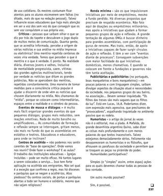 237
q
de uso cotidiano. Os mestres costumam ficar
atentos para os alunos escreverem sem falhas (no
ditado, mais do que na redação pessoal). Talvez
influencie esses educadores que haja mais atenção
em ser a voz dos sem voz do que conseguir que os
sem voz conquistem a sua própria voz.
Críticos - pessoas que saibam olhar o que se
diz por trás do tapete e descubram o jogo duplo
de muitos meios de comunicação. Quanta gente,
que se acredita informada, percebe a origem de
várias notícias e sua análise na mídia impressa
ou eletrônica? Uma mentira repetida centenas de
vezes vira verdade. Temos que perceber o que é
mentira e o que é verdade. E ponto. Na realidade
diária, diversos jovens e velhos, inclusive
de mentalidade progressista, caem, vítimas
das grandes agências multinacionais, tendo
por verdade as notícias que ditam as grandes
potências. Não se apercebem das mentiras,
repetidas constantemente. Uma maneira de tomar
medidas para a consciência crítica popular é
ajudar a discernir de onde vêm as notícias que
chovem diariamente na mídia. Nós chamamos de
“mídia”, porque se colocam como intermediárias,
espaços entre a realidade e o cérebro da pessoa.
Eventos de massa e diálogos – é muito
mais fácil organizar grandes eventos do que
pequenos diálogos, grupos mais reduzidos, sem
reações emotivas. Nada de muito barulho ou
amplificadores... As comunidades de formação
e reflexão sempre se interrogam, gritam menos,
vão mais no fundo do que as assembleias em
estádios e teatros. Educadoras e educadores,
para onde se inclinam?
Centros de acolhida – não podemos nos sentir
carentes de “base de operações”. Onde vamos
nos reunir? Onde fazer o workshop? E as aulas?
O trabalho das instituições educativas – Igrejas
incluídas – pode ser muito eficaz. Há tantos lugares
a serem colocados a serviço... Isso tem forte
aplicação na acolhida aos emigrantes. Não sei qual
é a exceção que confirma a regra, mas há dioceses
e paróquias que se negam a acolhê-los. Atos
piedosos? Ou centros sociais, de portas e paróquias
abertas a todo ser humano e solidário, mesmo que
não sejam religiosos?
Renda mínima - são os que impulsionam
iniciativas por meio de empréstimos, mesmo
a fundo perdido. Há diversas propostas que
precisam de respaldo econômico. Não falo
aqui de doações ou empréstimos milionários,
mas apoio a iniciativas que ajudam a formar
pequenos grupos de ação e reflexão. A grande
tentação de algumas ONGs é buscar dinheiro
para grandes assembleias, com participação de
gurus de renome. Mas trato, então, de apoio
a iniciativas capazes de fazer surgir círculos
de ação e reflexão. E têm a ver com “eventos
diante de processos”. Conseguem subvenções
com maior facilidade do que iniciativas
domésticas, menos chamativas. E quando se
colocam em frente a fundações e governos não
têm tanta aceitação.
Publicitárias e publicitários (no português,
boas marqueteiras e bons marqueteiros) - em
poucas palavras e com linguagem simples, saibam
divulgar aspectos da situação atual e necessidades
da sociedade, nos pequenos grupos do seu bairro,
na associação... Devem semear inquietude. “Os
filhos das trevas são mais sagazes que os filhos
da luz”. Está em Lucas, 16,8. Poderíamos dizer,
com expressão mais agressiva, que precisamos de
“provocadores”, espalhando inquietude no ambiente
passivo que os rodeia.
Humoristas - o artigo do jornal às vezes
não é o editorial, mas a piada. A Mafalda, do
grande desenhista argentino Quino, sabe dizer
as coisas mais profundamente e com menos
palavras do que textos inacessíveis. Talvez
estejamos demasiadamente sérios. Felizmente não
desapareceram os humoristas e os filósofos, que
afrouxam os parafusos da sociedade e permitem que
se troquem as peças na pirâmide do poder.
Humanidades participativas?
Simples (e “simples” assim, entre aspas) ações
para as quais devemos chamar todas as pessoas de
boa vontade.
Um outro mundo possível?
Sim, é possível.
 