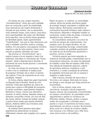 238
Hortas Urbanas
Gonzalo Mateo
Equipe de JPIC, San José, Costa Rica
Em tempos de crise, surgem respostas
“microalternativas”. Sinais que outra realidade
deve ser construída a partir da simplicidade.
Essas alternativas não mudam diretamente a
situação em que vivemos, mas se apresentam
como sementes limpas, outra cultura, outra ética,
outra espiritualidade. São ações com identidade
local específica, mas ao mesmo tempo geradoras
de identidade global. Ações aparentemente
“insignificantes”, mas que se inter-relacionam com
toda a realidade: economia, política, ecologia,
estética. Em uma palavra, essa pequena iniciativa
organiza a vida de outra maneira. Cresce como
crescem as plantas cultivadas com amor.
São diversas as “microiniciativas” que a
espécie humana cria em resposta à atual crise
ambiental. Uma delas é o movimento das “hortas
urbanas”, desde a Segunda Guerra Mundial. O
movimento do outro mundo possível, o movimento
de decrescimento.
As crises são tempos de nascimentos. Hoje,
a maior crise é a ambiental. O modelo atual
de progresso ilimitado não é viável. O planeta
não suporta. É hora do surgimento de um novo
paradigma, integral.
As hortas urbanas adquiriram papel importante
na Segunda Guerra Mundial, diante da crise
alimentar vivida pelo abandono do cultivo do
campo para a guerra e dificuldade de transporte.
Os países envolvidos, especialmente Inglaterra,
Alemanha e França, criaram uma alternativa
louvável: as hortas urbanas. Naqueles tempos, os
alimentos consumidos vinham, em cerca de 40%,
das hortas urbanas. Campos de futebol, parques
e jardins foram usados ​​
para plantar alimentos
básicos. Podemos definir essa iniciativa como
“economia de guerra”.
As mulheres foram pioneiras nessa digna
experiência de sobrevivência; os homens,
infelizmente, estavam mais ocupados com a guerra.
Depois da guerra, os coletivos, as comunidades
urbanas, dentro do grande movimento global
de ecologia integral, estenderam o trabalho das
hortas urbanas. Movimentos comunitários da
contracultura buscando fortalecer redes urbanas e
interculturais. Migrantes e refugiados também se
envolveram, muitos vindos do campo, e tiveram de
abandoná-lo por violência ou fome.
Os consumidores começaram a se cansar do
carrinho de compras dos supermercados, com
produtos caros, de origem duvidosa, em sua
maioria transportados de longe, contaminando
o planeta; produtos de qualidade questionável
em razão do uso de fertilizantes agrotóxicos e
químicos, nocivos à saúde.
Iniciativa popular que tenta responder ao
sistema de mercado global, comprometido com as
monoculturas extensivas, nas quais há exploração
do trabalho e total falta de respeito à Mãe Terra.
Esse método de tratamento agressivo, próprio
da agricultura extensiva, empobrece o solo,
envenena-o, e conduz à produção de alimentos
de qualidade nutricional que não se sustenta e
prejudica a saúde humana.
Toda a loucura crescente de maus-tratos à
Terra leva a um colapso. Destruição em massa,
em direção a uma situação que chega próxima ao
incontrolável.
Com as hortas urbanas surge nova
consciência, revolução cultural progressiva.
Espaços urbanos são recuperados e transformados
em espaços comunitários. As autoridades locais
regulamentam e apoiam as iniciativas em
diferentes cidades. Parques, jardins e espaços
verdes são recuperados e utilizados para o
plantio e o lazer. O movimento de hortas cresce,
especialmente nos bairros e escolas. No horizonte
desse sonho há o desejo de construir cidades
mais humanas e em simbiose com a Mãe Terra,
como retorno lento e até profético.
 
