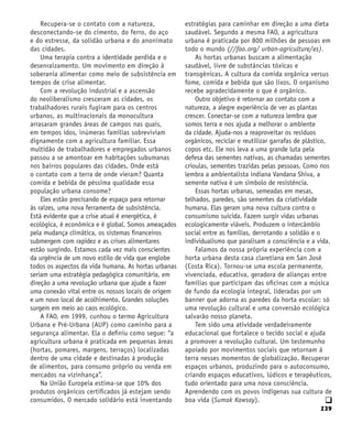 239
q
Recupera-se o contato com a natureza,
desconectando-se do cimento, do ferro, do aço
e do estresse, da solidão urbana e do anonimato
das cidades.
Uma terapia contra a identidade perdida e o
desenraizamento. Um movimento em direção à
soberania alimentar como meio de subsistência em
tempos de crise alimentar.
Com a revolução industrial e a ascensão
do neoliberalismo cresceram as cidades, os
trabalhadores rurais fugiram para os centros
urbanos, as multinacionais da monocultura
arrasaram grandes áreas de campos nas quais,
em tempos idos, inúmeras famílias sobreviviam
dignamente com a agricultura familiar. Essa
multidão de trabalhadores e empregados urbanos
passou a se amontoar em habitações subumanas
nos bairros populares das cidades. Onde está
o contato com a terra de onde vieram? Quanta
comida e bebida de péssima qualidade essa
população urbana consome?
Eles estão precisando de espaço para retornar
às raízes, uma nova ferramenta de subsistência.
Está evidente que a crise atual é energética, é
ecológica, é econômica e é global. Somos ameaçados
pela mudança climática, os sistemas financeiros
submergem com rapidez e as crises alimentares
estão surgindo. Estamos cada vez mais conscientes
da urgência de um novo estilo de vida que englobe
todos os aspectos da vida humana. As hortas urbanas
seriam uma estratégia pedagógica comunitária, em
direção a uma revolução urbana que ajude a fazer
uma conexão vital entre os nossos locais de origem
e um novo local de acolhimento. Grandes soluções
surgem em meio ao caos ecológico.
A FAO, em 1999, cunhou o termo Agricultura
Urbana e Pré-Urbana (AUP) como caminho para a
segurança alimentar. Ela o definiu como segue: “a
agricultura urbana é praticada em pequenas áreas
(hortas, pomares, margens, terraços) localizadas
dentro de uma cidade e destinadas à produção
de alimentos, para consumo próprio ou venda em
mercados na vizinhança”.
Na União Europeia estima-se que 10% dos
produtos orgânicos certificados já estejam sendo
consumidos. O mercado solidário está inventando
estratégias para caminhar em direção a uma dieta
saudável. Segundo a mesma FAO, a agricultura
urbana é praticada por 800 milhões de pessoas em
todo o mundo (//fao.org/ urban-agriculture/es).
As hortas urbanas buscam a alimentação
saudável, livre de substâncias tóxicas e
transgênicas. A cultura da comida orgânica versus
fome, comida e bebida que são lixos. O organismo
recebe agradecidamente o que é orgânico.
Outro objetivo é retornar ao contato com a
natureza, a alegre experiência de ver as plantas
crescer. Conectar-se com a natureza lembra que
somos terra e nos ajuda a melhorar o ambiente
da cidade. Ajuda-nos a reaproveitar os resíduos
orgânicos, reciclar e reutilizar garrafas de plástico,
copos etc. Ele nos leva a uma grande luta pela
defesa das sementes nativas, as chamadas sementes
crioulas, sementes trazidas pelas pessoas. Como nos
lembra a ambientalista indiana Vandana Shiva, a
semente nativa é um símbolo de resistência.
Essas hortas urbanas, semeadas em mesas,
telhados, paredes, são sementes da criatividade
humana. Elas geram uma nova cultura contra o
consumismo suicida. Fazem surgir vidas urbanas
ecologicamente viáveis. Produzem o intercâmbio
social entre as famílias, derrotando a solidão e o
individualismo que paralisam a consciência e a vida.
Falamos da nossa própria experiência com a
horta urbana desta casa claretiana em San José
(Costa Rica). Tornou-se uma escola permanente,
vivenciada, educativa, geradora de alianças entre
famílias que participam das oficinas com a música
de fundo da ecologia integral, lideradas por um
banner que adorna as paredes da horta escolar: só
uma revolução cultural e uma conversão ecológica
salvarão nosso planeta.
Tem sido uma atividade verdadeiramente
educacional que fortalece o tecido social e ajuda
a promover a revolução cultural. Um testemunho
apoiado por movimentos sociais que retornam à
terra nesses momentos de globalização. Recuperar
espaços urbanos, produzindo para o autoconsumo,
criando espaços educativos, lúdicos e terapêuticos,
tudo orientado para uma nova consciência.
Aprendendo com os povos indígenas sua cultura de
boa vida (Sumak Kawsay).
 