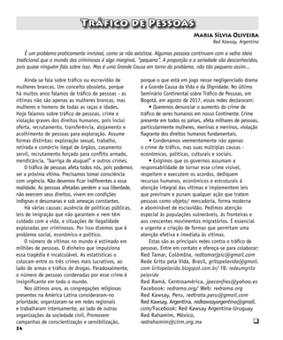 24
Tráfico de Pessoas
Maria Sílvia Oliveira
Red Kawsay, Argentina
q
Ainda se fala sobre tráfico ou escravidão de
mulheres brancas. Um conceito obsoleto, porque
há muitos anos falamos de tráfico de pessoas - as
vítimas não são apenas as mulheres brancas, mas
mulheres e homens de todas as raças e idades.
Hoje falamos sobre tráfico de pessoas, crime e
violação graves dos direitos humanos, pois inclui
oferta, recrutamento, transferência, alojamento e
acolhimento de pessoas para exploração. Assume
formas distintas: exploração sexual, trabalho,
retirada e comércio ilegal de órgãos, casamento
servil, recrutamento forçado para conflito armado,
mendicância, “barriga de aluguel” e outros crimes.
O tráfico de pessoas afeta todos nós, pois podemos
ser a próxima vítima. Precisamos tomar consciência
com urgência. Não devemos ficar indiferentes a essa
realidade. As pessoas afetadas perdem a sua liberdade,
não exercem seus direitos, vivem em condições
indignas e desumanas e sob ameaças constantes.
Há várias causas: ausência de políticas públicas,
leis de imigração que não garantem e nem têm
cuidado com a vida, e situações de ilegalidade
exploradas por criminosos. Por isso dizemos que é
problema social, econômico e político.
O número de vítimas no mundo é estimado em
milhões de pessoas. O dinheiro que impulsiona
essa tragédia é incalculável. As estatísticas o
colocam entre os três crimes mais lucrativos, ao
lado de armas e tráfico de drogas. Paradoxalmente,
o número de pessoas condenadas por esse crime é
insignificante em todo o mundo.
Nos últimos anos, as congregações religiosas
presentes na América Latina consideraram-no
prioridade, organizaram-se em redes regionais
e trabalharam intensamente, ao lado de outras
organizações da sociedade civil. Promovem
campanhas de conscientização e sensibilização,
É um problema praticamente invisível, como se não existisse. Algumas pessoas continuam com a velha ideia
tradicional que o mundo dos criminosos é algo marginal, “pequeno”. A proporção e a seriedade são desconhecidas,
pois quase ninguém fala sobre isso. Mas é uma Grande Causa em torno do problema, não tão pequeno assim...
porque o que está em jogo nesse negligenciado drama
é a Grande Causa da Vida e da Dignidade. No último
Seminário Continental sobre Tráfico de Pessoas, em
Bogotá, em agosto de 2017, essas redes declararam:
• Queremos denunciar o aumento do crime de
tráfico de seres humanos em nosso Continente. Crime
presente em todos os países, afeta milhares de pessoas,
particularmente mulheres, meninas e meninos, violação
flagrante dos direitos humanos fundamentais.
• Condenamos veementemente não apenas
o crime de tráfico, mas suas múltiplas causas -
econômicas, políticas, culturais e sociais.
• Exigimos que os governos assumam a
responsabilidade de tornar esse crime visível,
respeitem e executem os acordos, dediquem
recursos humanos, econômicos e estruturais à
atenção integral das vítimas e implementem leis
que previnam e punam qualquer ação que tratem
pessoas como objeto/ mercadoria, forma moderna
e abominável de escravidão. Pedimos atenção
especial às populações vulneráveis, às fronteiras e
aos crescentes movimentos migratórios. É essencial
e urgente a criação de formas que permitam uma
atenção efetiva e imediata às vítimas.
Estas são as principais redes contra o tráfico de
pessoas. Entre em contato e ofereça-se para colaborar:
Red Tamar, Colômbia, redtamarjpic@gmail.com
Rede Grito pela Vida, Brasil, gritopelavida@gmail.
com Gritopelavida.blogspot.com.br/ FB: redeumgrito
pelavida
Red Ramá, Centroamérica, jpeconfres@yahoo.es
Facebook: redrama.org/ Web: redrama.org
Red Kawsay, Peru, redtrata.peru@gmail.com
Red Kawsay, Argentina, redkawsayargentina@gmail.
com/Facebook: Red Kawsay Argentina-Uruguay
Red Rahamim, México,
redrahamim@cirm.org.mx
 
