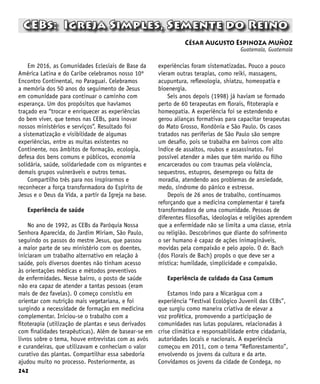 242
César Augusto Espinoza Muñoz
Guatemala, Guatemala
CEBs: Igreja Simples, Semente do Reino
Em 2016, as Comunidades Eclesiais de Base da
América Latina e do Caribe celebramos nosso 10º
Encontro Continental, no Paraguai. Celebramos
a memória dos 50 anos do seguimento de Jesus
em comunidade para continuar o caminho com
esperança. Um dos propósitos que havíamos
traçado era “trocar e enriquecer as experiências
do bem viver, que temos nas CEBs, para inovar
nossos ministérios e serviços”. Resultado foi
a sistematização e visibilidade de algumas
experiências, entre as muitas existentes no
Continente, nos âmbitos de formação, ecologia,
defesa dos bens comuns e públicos, economia
solidária, saúde, solidariedade com os migrantes e
demais grupos vulneráveis e outros temas.
Compartilho três para nos inspirarmos e
reconhecer a força transformadora do Espírito de
Jesus e o Deus da Vida, a partir da Igreja na base.
Experiência de saúde
No ano de 1992, as CEBs da Paróquia Nossa
Senhora Aparecida, do Jardim Míriam, São Paulo,
seguindo os passos do mestre Jesus, que passou
a maior parte de seu ministério com os doentes,
iniciaram um trabalho alternativo em relação à
saúde, pois diversos doentes não tinham acesso
às orientações médicas e métodos preventivos
de enfermidades. Nesse bairro, o posto de saúde
não era capaz de atender a tantas pessoas (eram
mais de dez favelas). O começo consistiu em
orientar com nutrição mais vegetariana, e foi
surgindo a necessidade de formação em medicina
complementar. Iniciou-se o trabalho com a
fitoterapia (utilização de plantas e seus derivados
com finalidades terapêuticas). Além de basear-se em
livros sobre o tema, houve entrevistas com as avós
e curandeiras, que utilizavam e conheciam o valor
curativo das plantas. Compartilhar essa sabedoria
ajudou muito no processo. Posteriormente, as
experiências foram sistematizadas. Pouco a pouco
vieram outras terapias, como reiki, massagens,
acupuntura, reflexologia, shiatzu, homeopatia e
bioenergia.
Seis anos depois (1998) já haviam se formado
perto de 60 terapeutas em florais, fitoterapia e
homeopatia. A experiência foi se estendendo e
gerou alianças formativas para capacitar terapeutas
do Mato Grosso, Rondônia e São Paulo. Os casos
tratados nas periferias de São Paulo são sempre
um desafio, pois se trabalha em bairros com alto
índice de assaltos, roubos e assassinatos. Foi
possível atender a mães que têm marido ou filho
encarcerados ou com traumas pela violência,
sequestros, estupros, desemprego ou falta de
moradia, atendendo aos problemas de ansiedade,
medo, síndrome do pânico e estresse.
Depois de 26 anos de trabalho, continuamos
reforçando que a medicina complementar é tarefa
transformadora de uma comunidade. Pessoas de
diferentes filosofias, ideologias e religiões aprendem
que a enfermidade não se limita a uma classe, etnia
ou religião. Descobrimos que diante do sofrimento
o ser humano é capaz de ações inimagináveis,
movidas pela compaixão e pelo apoio. O dr. Bach
(dos Florais de Bach) propôs o que deve ser a
mística: humildade, simplicidade e compaixão.
Experiência de cuidado da Casa Comum
Estamos indo para a Nicarágua com a
experiência “Festival Ecológico Juvenil das CEBs”,
que surgiu como maneira criativa de elevar a
voz profética, promovendo a participação de
comunidades nas lutas populares, relacionadas à
crise climática e responsabilidade entre cidadania,
autoridades locais e nacionais. A experiência
começou em 2011, com o tema “Reflorestamento”,
envolvendo os jovens da cultura e da arte.
Convidamos os jovens da cidade de Condega, no
 