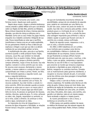 244
Vislumbrou no horizonte uma nuvem, uma
formosa nuvem. Aquela que vocês querem.
Depois dessa nuvem, chegou a primeira lembrança:
cresceu amando o pálido reflexo ocre que o sol deixava
sobre Los Pajales do Vale Alto, próximo ao Altiplano.
Nessa mistura impossível de simas e imensas planícies
elevadas, sua alma de criança se afeiçoou com a
liberdade. Corria com os seus irmãos nos jogos infantis
enquanto via o trabalho constante e fatigante de sua
mãe. Ficava maravilhada ao notar que o sacrifício
transformava o imenso ocre em um verde esplêndido.
Em seu pensamento infantil se fixou à ideia de que
explicava o milagre o suor que sua mãe e as demais
mulheres de sua comunidade vertiam na terra.
A multiplicação dos pães, para ela e sua família,
acontecia quando o verde produzia frutos: feijão,
cenouras, couve-flor, que vendiam no mercado
municipal. Ela e os quatro irmãos, felizes, ajudavam
a mãe nas vendas, porque o dinheiro permitia
comprar alimentos, roupa e livros da escola. Sua mãe
repetia: o estudo é o único caminho que nos resta.
Os recursos eram escassos: diariamente o mesmo
vestido, o mesmo caderno e o estojo de lápis e cores
compartilhado com irmãos e primos. Porém, era feliz.
No horizonte apareceu a segunda nuvem, que
puxou a segunda lembrança.
A água do rio grande começou a escassear, e a
terra se mostrou mais avarenta com os frutos. Os
recursos acabaram. Sua mãe insistia: o estudo é o
único caminho. Difícil de entender quando as jovens
deixavam as aulas para se casar e os moços para ir
à mina, saia acima. A pouca água que descia pelo
leito era turva. As pessoas se queixavam de náuseas,
vômitos, diarreias, perda de peso. É a mina, gritavam
as mães; não, freguês, respondiam os senhores; se
vai à mina, acaba o dinheiro. Se continuar a mina,
acaba a água, exclamavam as mães.
As imposições da mina de Colquechaca e a
escassez da água minguaram a felicidade, as relações
ficaram tensas e forçaram a partida. Disseram-
Esperança Feminina e Dignidade
lhe que em Cochabamba encontraria milhares de
possibilidades, porque ele era estudante do segundo
grau: poderia ser contratado por uma fábrica ou,
no pior dos casos, colocar seu posto de vendas na
quadra. Sua mãe não o censurou pela partida: a terra
produzia pouco e a inclinação do sol e a falta de
água liquidavam o resto. Por fim, o estudo lhe dava
uma vantagem importante para enfrentar a vida na
cidade e ajudar os quatro que ficavam com ela. O
caminho era o estudo, estava confirmado.
Depois da segunda nuvem, reapareceu o sol e,
com os raios, a terceira lembrança.
Em 2004 e 2005 trabalhava em um curtidor,
ia ao instituto para se graduar como técnica
em contabilidade e liderava o sindicato dos
trabalhadores de sua empresa. Estava convencida
de que finalmente os tempos difíceis haviam
terminado para ela, para seu povo, o quíchua, o dos
índios, e para sua gente, camponeses e operários.
Percorreu as ruas de El Alto e a rua Copacabana
para anunciar ao mundo que renascia a esperança
de devolver a dignidade ao povo originário da
Bolívia, renegociar os contratos leoninos, firmados
com as multinacionais pelos governos neoliberais, e
recuperar os recursos naturais do país. A convulsão
social dos últimos anos dava passagem à tranquilidade
de um governo popular.
Chegou o amor, e com ele os frutos: no ventre
crescia a esperança. Foi recebida como técnica um mês
antes do parto. Embora vivesse em Cerro Verde, área
periférica da região de Cochabamba, em um quarto de
três por três, mobiliado com uma cama, um armário,
uma mesa, três pratos, dois copos, uma cozinha, uma
garrafa e um televisor, tudo em um mesmo espaço,
havia recobrado a alegria e o ímpeto juvenis.
As nuvens prevaleceram e veio a chuva, a
lembrança se converteu em choro.
O filho nasceu com paralisia cerebral. Ao nascer,
os médicos lhe disseram que não estavam seguros do
que a criança poderia fazer. Porém, tinham a certeza
Rubén Darío Gómez
Cochabamba, Bolívia
não-ficção
Prêmio do Concurso de
“Conto Curto latino-americano 2019”
 