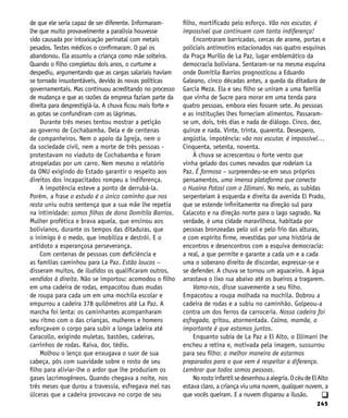 245
de que ele seria capaz de ser diferente. Informaram-
lhe que muito provavelmente a paralisia houvesse
sido causada por intoxicação perinatal com metais
pesados. Testes médicos o confirmaram. O pai os
abandonou. Ela assumiu a criança como mãe solteira.
Quando o filho completou dois anos, o curtume a
despediu, argumentando que as cargas salariais haviam
se tornado insustentáveis, devido às novas políticas
governamentais. Mas continuou acreditando no processo
de mudança e que as razões da empresa faziam parte da
direita para desprestigiá-la. A chuva ficou mais forte e
as gotas se confundiram com as lágrimas.
Durante três meses tentou mostrar a petição
ao governo de Cochabamba. Dela e de centenas
de companheiros. Nem o apoio da Igreja, nem o
da sociedade civil, nem a morte de três pessoas -
protestavam no viaduto de Cochabamba e foram
atropeladas por um carro. Nem mesmo o relatório
da ONU exigindo do Estado garantir o respeito aos
direitos dos incapacitados rompeu a indiferença.
A impotência esteve a ponto de derrubá-la.
Porém, a frase o estudo é o único caminho que nos
resta uniu outra sentença que a sua mãe lhe repetia
na intimidade: somos filhas de dona Domitila Barrios.
Mulher profética e brava aquela, que ensinou aos
bolivianos, durante os tempos das ditaduras, que
o inimigo é o medo, que imobiliza e destrói. E o
antídoto a esperançosa perseverança.
Com centenas de pessoas com deficiência e
as famílias caminhou para La Paz. Estão loucos –
disseram muitos, de iludidos os qualificaram outros,
vendidos à direita. Não se importou: acomodou o filho
em uma cadeira de rodas, empacotou duas mudas
de roupa para cada um em uma mochila escolar e
empurrou a cadeira 378 quilômetros até La Paz. A
marcha foi lenta: os caminhantes acompanharam
seu ritmo com o das crianças, mulheres e homens
esforçavam o corpo para subir a longa ladeira até
Caracollo, exigindo muletas, bastões, cadeiras,
carrinhos de rodas. Raiva, dor, tédio.
Molhou o lenço que enxugava o suor de sua
cabeça, pôs com suavidade sobre o rosto de seu
filho para aliviar-lhe o ardor que lhe produziam os
gases lacrimogêneos. Quando chegava a noite, nos
três meses que durou a travessia, esfregava mel nas
úlceras que a cadeira provocava no corpo de seu
filho, mortificado pelo esforço. Vão nos escutar, é
impossível que continuem com tanta indiferença!
Encontraram barricadas, cercas de arame, portas e
policiais antimotins estacionados nas quatro esquinas
da Praça Murillo de La Paz, lugar emblemático da
democracia boliviana. Sentaram-se na mesma esquina
onde Domitila Barrios prognosticou a Eduardo
Galeano, cinco décadas antes, a queda da ditadura de
García Meza. Ela e seu filho se uniram a uma família
que vinha de Sucre para morar em uma tenda para
quatro pessoas, embora eles fossem sete. As pessoas
e as instituções lhes forneciam alimentos. Passaram-
se um, dois, três dias e nada de diálogo. Cinco, dez,
quinze e nada. Vinte, trinta, quarenta. Desespero,
angústia, impotência: vão nos escutar, é impossível…
Cinquenta, setenta, noventa.
À chuva se acrescentou o forte vento que
vinha gelado dos cumes nevados que rodeiam La
Paz. É formosa – surpreendeu-se em seus próprios
pensamentos, uma imensa plataforma que conecta
o Huaina Potosí com o Illimani. No meio, as subidas
serpenteiam à esquerda e direita da avenida El Prado,
que se estende infinitamente na direção sul para
Calacoto e na direção norte para o lago sagrado. Na
verdade, é uma cidade maravilhosa, habitada por
pessoas bronzeadas pelo sol e pelo frio das alturas,
e com espírito firme, revestidas por uma história de
encontros e desencontros com a esquiva democracia:
a real, a que permite e garante a cada um e a cada
uma o soberano direito de discordar, expressar-se e
se defender. A chuva se tornou um aguaceiro. A água
arrastava o lixo rua abaixo até os bueiros a tragarem.
Vamo-nos, disse suavemente a seu filho.
Empacotou a roupa molhada na mochila. Dobrou a
cadeira de rodas e a subiu no caminhão. Golpeou-a
contra um dos ferros da carroceria. Nossa cadeira foi
esfregada, gritou, atormentada. Calma, mamãe, o
importante é que estamos juntos.
Enquanto subia de La Paz a El Alto, o Illimani lhe
encheu a retina e, motivada pela imagem, sussurrou
para seu filho: a melhor maneira de estarmos
preparados para o que vem é respeitar a diferença.
Lembrar que todos somos pessoas.
Norostoinfantilsedesenhouaalegria.OcéudeElAlto
estava claro, a criança viu uma nuvem, qualquer nuvem, a
que vocês queiram. E a nuvem disparou a ilusão. q
 