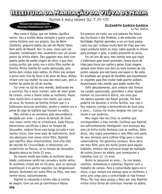 246
Releitura da Narração da Viúva de Naim
Meu nome é Tejiya, que em hebreu significa
reviver. Sou a mulher desta narração e quero contar
minha história com voz própria. Sou de Naim
(Galileia), pequena aldeia aos pés do Monte Tabor,
bem perto de Nazaré. Aos 14 anos, meus pais me
casaram, combinaram meu casamento com um jovem
pastor da minha aldeia. Eles pagaram meu dote com
quatro potes de azeite virgem de oliva, o que lhes
custou muito; por sorte, era a única filha mulher da
família. Minha família foi muito abençoada, pois
tenho dois irmãos mais velhos. Os filhos são sempre
a prova mais viva do favor e do amor de Deus. Ambos
viviam com sua mulher na casa dos meus pais, pois a
mulher faz parte do clã do marido.
Fui viver no clã do meu marido, dedicando-me
a cozinhar, fiar e tecer mantas, além de moer grãos
de cereais, como o fazem todas as mulheres. Havia
anos muito bons e outros nem tanto, por causa
da seca. Os homens da família tinham que ir a
Cafarnaum procurar provisões, porém o melhor era o
peixe do lago da Galileia que traziam na volta.
Meu marido e eu ansiamos pela descendência
desejada por anos – a prova da bênção de Javé,
mas nosso sonho não se cristalizava. Cada Páscoa
oferecíamos sacrifícios a Deus no Templo de
Jerusalém, embora fosse uma longa jornada e com
muitos riscos. Com nove anos de matrimônio, Javé
nos abençoou com nosso único filho, Rajmiel,
que significa Deus misericordioso. Com oito dias
de nascido foi circuncidado, e oferecemos um
cordeirinho na Páscoa, lá no templo de Jerusalém.
Naquela época eu tinha 23 anos.
Do mesmo modo que todas as mulheres dessa
idade, costumava sentir-me cansada e muito velha.
As mulheres viviam até 45-50 anos, pois as doenças
espreitavam e os partos seguidos nos desgastavam
demais. Sonhamos ter outro filho ou filha, mas meu
ventre secou, estranhamente.
Rajmiel ia crescendo e minha vida se enchia
de alegria. Com um ano já caminhava e falava.
Era precoce em tudo; seu avô paterno lhe falava
das Escrituras e dos Profetas, e ele entendia com
facilidade. Rajmiel aprendeu a ser um bom pastor
como seu pai; cuidava muito bem do trigo que meu
sogro produzia todos os anos; sabia quando ia chover
para proteger o grão, e podia pressentir as secas.
Em um ano de seca, meu marido teve que viajar
a Cafarnaum para trazer provisões. Levou sacos de
trigo para trocar por azeite e peixe. Essas viagens
sempre eram feitas com dois ou mais homens do clã,
porém naquele ano não havia com quem ir. Na volta
foi assaltado por grupos de bandidos que espreitavam
os viajantes para lhes roubar tudo quanto podiam.
Assassinaram meu marido para poder roubar-lhe.
Sofri absurdamente, pois embora não tivesse
me casado apaixonada, aprendera a amar aquele
homem na convivência diária, nos anos que
me apoiou quando não fiquei grávida. Ele bem
poderia me devolver à minha família, mas não o
fez; esperou comigo a benevolência de Javé anos
e anos… Custou-me muito resignar-me com sua
morte e sua ausência.
Meu sogro não nos tirou as ovelhas que
correspondiam a meu marido. Confiava que Rajmiel
era suficientemente inteligente: com escassos dez
anos já tinha muita destreza com as ovelhas. Além
disso, meu sogro presenteou o meu filho com parte
de seus terrenos para cultivar trigo para a nossa
sobrevivência. Foi generoso conosco. Dava pena
ver meu filho, pois era muito jovem para aquele
trabalho, embora não estivesse longe da realidade
de outros jovens da aldeia, que começavam a
trabalhar com 12, 13 anos.
Assim se passaram os anos... Eu nos teares,
vasilhas, semeaduras e colheitas; Rajmiel com o
trabalho do campo. Para a comunidade agora era a
viúva, o que sempre era ameaça para as mulheres, e
seria uma carga para a comunidade se não tivesse
filhos. Por isso dava graças a Deus por meu Rajmiel,
minha única forma de continuar vivendo na aldeia.
tejiya é meu nome (Lc 7,11-17)
Prêmio do Concurso de
“Páginas Neobíblicas 2019” Elizabeth Gareca Gareca
La Paz, Bolívia
 