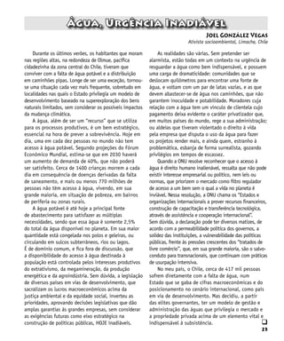 25
q
Durante os últimos verões, os habitantes que moram
nas regiões altas, na redondeza de Olmue, pacífica
cidadezinha da zona central do Chile, tiveram que
conviver com a falta de água potável e a distribuição
em caminhões pipas. Longe de ser uma exceção, tornou-
se uma situação cada vez mais frequente, sobretudo em
localidades nas quais o Estado privilegia um modelo de
desenvolvimento baseado na superexploração dos bens
naturais limitados, sem considerar os possíveis impactos
da mudança climática.
A água, além de ser um “recurso” que se utiliza
para os processos produtivos, é um bem estratégico,
essencial na hora de prever a sobrevivência. Hoje em
dia, uma em cada dez pessoas no mundo não tem
acesso à água potável. Segundo projeções do Fórum
Econômico Mundial, estima-se que em 2030 haverá
um aumento de demanda de 40%, que não poderá
ser satisfeito. Cerca de 1400 crianças morrem a cada
dia em consequência de doenças derivadas da falta
de saneamento, e mais ou menos 770 milhões de
pessoas não têm acesso à água, vivendo, em sua
grande maioria, em situação de pobreza, em bairros
de periferia ou zonas rurais.
A água potável é até hoje a principal fonte
de abastecimento para satisfazer as múltiplas
necessidades, sendo que essa água é somente 2,5%
do total da água disponível no planeta. Em sua maior
quantidade está congelada nos polos e geleiras, ou
circulando em sulcos subterrâneos, rios ou lagos.
É de domínio comum, e fica fora de discussão, que
a disponibilidade do acesso à água destinada à
população está controlada pelos interesses produtivos
do extrativismo, da megamineração, da produção
energética e da agroindústria. Sem dúvida, a legislação
de diversos países em vias de desenvolvimento, que
sacralizam os lucros macroeconômicos acima da
justiça ambiental e da equidade social, inverteu as
prioridades, aprovando decisões legislativas que dão
amplas garantias às grandes empresas, sem considerar
as exigências futuras como eixo estratégico na
construção de políticas públicas, HOJE inadiáveis.
Água, Urgência Inadiável
Joel González Vegas
Ativista socioambiental, Limache, Chile
As realidades são várias. Sem pretender ser
alarmista, estão todas em um contexto na urgência de
resguardar a água como bem indispensável, e possuem
uma carga de dramaticidade: comunidades que se
deslocam quilômetros para encontrar uma fonte de
água, e voltam com um par de latas vazias, e as que
devem abastecer-se de água nos caminhões, que não
garantem inocuidade e potabilidade. Moradores cuja
relação com a água tem um vínculo de clientela cujo
pagamento deixa evidente o caráter privatizador que,
em muitos países do mundo, rege a sua administração;
ou aldeias que tiveram violentado o direito à vida
pela empresa que disputa o uso da água para fazer
os projetos render mais, e ainda quem, estranho à
problemática, esbanja de forma surrealista, gozando
privilégios em tempos de escassez.
Quando a ONU resolve reconhecer que o acesso à
água é direito humano inalienável, ressalta que não pode
existir interesse empresarial ou político, nem leis ou
normas, que priorizem o mercado como filtro regulador
de acesso a um bem sem o qual a vida no planeta é
inviável. Nessa resolução, a ONU chama os “Estados e
organizações internacionais a prover recursos financeiros,
construção de capacitação e transferência tecnológica,
através de assistência e cooperação internacional”.
Sem dúvida, a declaração pode ter diversos matizes, de
acordo com a permeabilidade política dos governos, a
solidez das instituições, a vulnerabilidade das políticas
públicas, frente às pressões crescentes dos “tratados de
livre comércio”, que, em sua grande maioria, são o salvo-
conduto para transnacionais, que continuam com práticas
de usurpação intensiva.
No meu país, o Chile, cerca de 417 mil pessoas
sofrem diretamente com a falta de água, num
Estado que se gaba de cifras macroeconômicas e do
posicionamento no cenário internacional, como país
em via de desenvolvimento. Mas decidiu, a partir
das elites governantes, ter um modelo de gestão e
administração das águas que privilegia o mercado e
a propriedade privada acima de um elemento vital e
indispensável à subsistência.
 