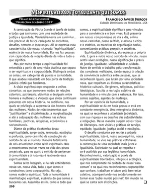 250
A Espiritualidade Totalizante que Somos
Francisco Javier Burgos
Cidadão Dominicano na Pensilvânia, USA
Prêmio do Concurso de
“Perspectiva de gênero 2019”
A construção da Pátria Grande é tarefa de todos
e todas que sonhamos com uma sociedade de
justiça e igualdade. Verdadeiramente um caminhar...
Um processo de busca carregado de encontros,
desafios, temores e esperanças. Ali se expressa essa
característica tão nossa, chamada “espiritualidade”,
essência de nossa humanidade. Ela nos faz pessoas
com capacidade de relação diante da vida e tudo o
que significa.
Mas por muito tempo a espiritualidade foi
entendida a partir de uma visão dualista que separa
o ser espiritual e a corporalidade. Distinguia ambas
as coisas, em categorias de pureza e carnalidade.
O que acabou ressaltado em boa parte da tradição
judaico-cristã que herdamos.
A visão espírito/corpo responde a velhos
conceitos: os que promovem modos de relações
coloniais, patriarcais, violentos e desiguais entre
homens e mulheres; e vínculos que ainda continuam
presentes em nossa história, no cotidiano, nos
quais se privilegia a supremacia dos homens diante
das mulheres. Modos de relacionamentos que
“justificariam” a discriminação, a marginalização
e até a subjugação das mulheres nas esferas
familiares, políticas, religiosas, econômicas e
socioculturais.
Diante da prática dicotômica dessa
espiritualidade, surge outra, renovada, ecológica
e profunda, como caminho de construção do
sentido de ser e ir-sendo. Maneira totalizante
de nos assumirmos como seres espirituais. Nós
a encontramos muitas vezes na vida dos povos
ancestrais, para os quais o sentido de pertencer
à comunidade e à natureza é realmente essa
espiritualidade.
Somos seres integrais, e na raiz entendemos
nosso ser, nossa vida, tudo o que somos e
construímos como corpoespírito. Ou seja,
somos matéria espiritual. Toda a humanidade é
manifestação espiritual, essência do que somos e
buscamos ser. Assumida assim, como o todo que
somos, a espiritualidade significa e gera vínculos
para a convivência e o bom viver. Está presente
em nossos compromissos do dia a dia, anima
nosso caminhar, nosso sentido, e aciona o ético
e o estético, as maneiras de organização social,
concretizando práticas pessoais e coletivas.
Espiritualidade dinâmica, ela expressa a própria
vida. E gera e nutre nosso sentido de vínculo, nosso
sentir-viver ecológico, nossa significação e práxis
de justiça, igualdade, solidariedade e cuidado.
Nutre de sentido o trabalho pela transformação
das complexas realidades, dando espaço à criação
da convivência autêntica entre pessoas, que se
reconhecem iguais, que lutam por uma sociedade
nova, que respeitam as diversas características
histórico-culturais. De gênero, religiosas, político-
ideológicas. Suscita a recriação coletiva da
humanidade e o vínculo com a natureza. Por isso,
somos sujeitos, agentes de mudança.
Por ser essência da humanidade, a
espiritualidade se dá em toda pessoa e está em
constante emergência. Uma emergência dinâmica,
na qual se reconhece a alteridade (otreidad),
com sua riqueza e os desafios das subjetividades
e religações. Dessa maneira surgem novos tipos
de lideranças, com visões e práticas de serviço,
equidade, igualdade, justiça social e ecológica.
O desafio constante por recriar a própria
espiritualidade, isto é, nosso corpoespírito, nossa
humanidade, se vive nas práticas cotidianas.
A construção de uma sociedade mais justa e
igualitária. Sociedade na qual se respeita e
se é acolhido por sua legítima humanidade.
Reconhecimento, valorização e práxis da
espiritualidade libertadora, integral e ecológica,
que nos compromete no cuidado de nossa ‘casa
comum’ e na qual nos reconhecemos corpoespírito
que sonham, trabalham e lutam pelo bem-estar
coletivo, acompanhando-nos solidariamente em
tornar esse ‘outro mundo possível’. Um mundo no
qual se canta sem distinções. q
 