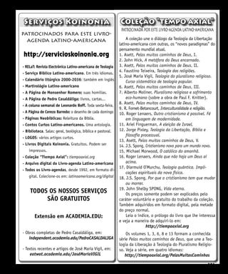 251
patrocinada por este livro-agenda latino-americana
A coleção une o diálogo da Teologia da Libertação
latino-americana com outras, os “novos paradigmas” do
pensamento mundial atual.
1. Asett, Pelos muitos caminhos de Deus, I.
2. John Hick, A metáfora do Deus encarnado.
3. Asett, Pelos muitos caminhos de Deus, II.
4. Faustino Teixeira, Teología das religiões.
5. José María Vigil, Teologia do pluralismo religioso.
Curso sistemático de teologia popular.
6. Asett, Pelos muitos caminhos de Deus, III.
7. Alberto Moliner, Pluralismo religioso e sofrimento
eco-humano (sobre a obra de Paul F. Knitter).
8. Asett, Pelos muitos caminhos de Deus, IV.
9. R. Fornet-Betancourt, Interculturalidade e religião.
10. Roger Lenaers, Outro cristianismo é possível. Fé
em linguagem de modernidade.
11. Ariel Finguerman, A eleição de Israel.
12. Jorge Pixley, Teologia da Libertação, Bíblia e
filosofía processual.
13. Asett, Pelos muitos caminhos de Deus, V.
14. J.S. Spong, Cristianismo novo para um mundo novo.
15. Michael Morwood, O católico do amanhã.
16. Roger Lenaers, Ainda que não haja um Deus aí
acima.
17. Diarmuid O’Murchu, Teologia quântica. Impli-
cações espirituais da nova física.
18. J.S. Spong, Por que o cristianismo tem que mudar
ou morrer.
19. John Shelby SPONG, Vida eterna.
Os preços somente podem ser explicados pelo
caráter voluntário e gratuito do trabalho da coleção.
Também adquiridos em formato digital, pela metade
do preço normal.
Leia o índice, o prólogo do livro que lhe interessa
e veja a maneira de adquiri-lo em:
http://tiempoaxial.org
Os volumes 1, 3, 6, 8 e 13 formam a conhecida
série Pelos muitos caminhos de Deus, que une a Teo-
logia da Liberação à Teologia do Pluralismo Religio-
so. Veja a série, em quatro idiomas:
http://tiempoaxial.org/PelosMuitosCaminhos
patrocinados para este livro-
agenda latino-americana
http://servicioskoinonia.org
Serviços Koinonia
- RELaT: Revista Electrônica Latino-americana de Teologia
- Serviço Bíblico Latino-americano. Em três idiomas.
- Calendário litúrgico 2000-2036: também em inglês
- Martirológio Latino-americano
- A Página de Monsenhor Romero; suas homilias.
- A Página de Pedro Casaldáliga: livros, cartas...
- A coluna semanal de Leonardo Boff. Toda sexta-feira.
- A Página de Cerezo Barredo: o desenho de cada domingo
- Páginas Neobíblicas: Releitura da Bíblia.
- Contos Curtos Latino-americanos. Uma antologia.
- Biblioteca. Salas: geral, teológica, bíblica e pastoral.
- LOGOS: vários artigos curtos.
- Livros Digitais Koinonía. Gratuitos. Podem ser
impressos.
- Coleção “Tiempo Axial”: tiempoaxial.org
- Arquivo digital do Livro-agenda Latino-americana
- Todos os Livro-agendas, desde 1992, em formato di-
gital. Colecione-os em: latinoamericana.org/digital
TODOS OS NOSSOS SERVIÇOS
SÃO GRATUITOS
Extensão em ACADEMIA.EDU:
- Obras completas de Pedro Casaldáliga, em:
independent.academia.edu/PedroCASALDALIGA
- Textos recentes e artigos de José Maria Vigil, em:
eatwot.academia.edu/JoséMaríaVIGIL
Coleção “tempo axial”
 