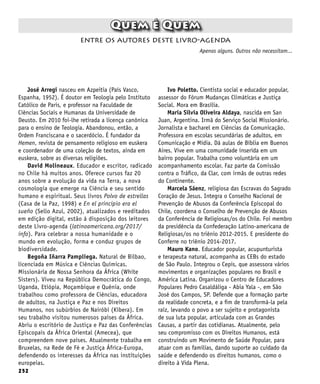 252
Quem é Quem
José Arregi nasceu em Azpeitia (País Vasco,
Espanha, 1952). É doutor em Teologia pelo Instituto
Católico de Paris, e professor na Faculdade de
Ciências Sociais e Humanas da Universidade de
Deusto. Em 2010 foi-lhe retirada a licença canônica
para o ensino de Teologia. Abandonou, então, a
Ordem Franciscana e o sacerdócio. É fundador da
Hemen, revista de pensamento religioso em euskera
e coordenador de uma coleção de textos, ainda em
euskera, sobre as diversas religiões.
David Molineaux. Educador e escritor, radicado
no Chile há muitos anos. Oferece cursos faz 20
anos sobre a evolução da vida na Terra, a nova
cosmologia que emerge na Ciência e seu sentido
humano e espiritual. Seus livros Polvo de estrellas
(Casa de la Paz, 1998) e En el principio era el
sueño (Sello Azul, 2002), atualizados e reeditados
em edição digital, estão à disposição dos leitores
deste Livro-agenda (latinoamericana.org/2017/
info). Para celebrar a nossa humanidade e o
mundo em evolução, forma e conduz grupos de
biodiversidade.
Begoña Iñarra Pampliega. Natural de Bilbao,
licenciada em Música e Ciências Químicas.
Missionária de Nossa Senhora da África (White
Sisters). Viveu na República Democrática do Congo,
Uganda, Etiópia, Moçambique e Quênia, onde
trabalhou como professora de Ciências, educadora
de adultos, na Justiça e Paz e nos Direitos
Humanos, nos subúrbios de Nairóbi (Kibera). Em
seu trabalho visitou numerosos países da África.
Abriu o escritório de Justiça e Paz das Conferências
Episcopais da África Oriental (Amecea), que
compreendem nove países. Atualmente trabalha em
Bruxelas, na Rede de Fé e Justiça África-Europa,
defendendo os interesses da África nas instituições
europeias.
entre os autores deste livro-agenda
Apenas alguns. Outros não necessitam...
Ivo Poletto. Cientista social e educador popular,
assessor do Fórum Mudanças Climáticas e Justiça
Social. Mora em Brasília.
María Sílvia Oliveira Aldaya, nascida em San
Juan, Argentina. Irmã do Serviço Social Missionário.
Jornalista e bacharel em Ciências da Comunicação.
Professora em escolas secundárias de adultos, em
Comunicação e Mídia. Dá aulas de Bíblia em Buenos
Aires. Vive em uma comunidade inserida em um
bairro popular. Trabalha como voluntária em um
acompanhamento escolar. Faz parte da Comissão
contra o Tráfico, da Clar, com irmãs de outras redes
do Continente.
Marcela Sáenz, religiosa das Escravas do Sagrado
Coração de Jesus. Integra o Conselho Nacional de
Prevenção de Abusos da Conferência Episcopal do
Chile, coordena o Conselho de Prevenção de Abusos
da Conferência de Religiosas/os do Chile. Foi membro
da presidência da Confederação Latino-americana de
Religiosas/os no triênio 2012-2015. E presidente do
Conferre no triênio 2014-2017.
Mauro Kano. Educador popular, acupunturista
e terapeuta natural, acompanha as CEBs do estado
de São Paulo. Integrou o Cepis, que assessora vários
movimentos e organizações populares no Brasil e
América Latina. Organizou o Centro de Educadores
Populares Pedro Casaldáliga - Abia Yala -, em São
José dos Campos, SP. Defende que a formação parte
da realidade concreta, e a fim de transformá-la pela
raiz, levando o povo a ser sujeito e protagonista
de sua luta popular, articulada com as Grandes
Causas, a partir das cotidianas. Atualmente, pelo
seu compromisso com os Direitos Humanos, está
construindo um Movimento de Saúde Popular, para
atuar com as famílias, dando suporte ao cuidado da
saúde e defendendo os direitos humanos, como o
direito à Vida Plena.
 