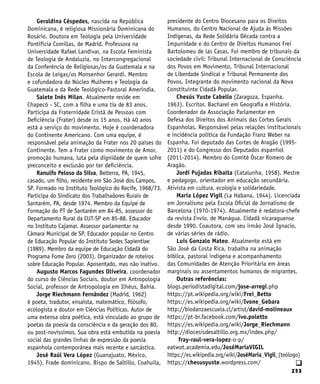 253
Geraldina Céspedes, nascida na República
Dominicana, é religiosa Missionária Dominicana do
Rosário. Doutora em Teologia pela Universidade
Pontifícia Comillas, de Madrid. Professora na
Universidade Rafael Landívar, na Escola Feminista
de Teologia de Andaluzia, no Intercongregacional
da Conferência de Religiosas/os da Guatemala e na
Escola de Leigas/os Monsenhor Gerardi. Membro
e cofundadora do Núcleo Mulheres e Teologia da
Guatemala e da Rede Teológico-Pastoral Ameríndia.
Salete Inês Milan. Atualmente reside em
Chapecó - SC, com a filha e uma tia de 83 anos.
Participa da Fraternidade Cristã de Pessoas com
Deficiência (Frater) desde os 15 anos. Há 40 anos
está a serviço do movimento. Hoje é coordenadora
do Continente Americano. Com uma equipe, é
responsável pela animação da Frater nos 20 países do
Continente. Tem a Frater como movimento de Amor,
promoção humana, luta pela dignidade de quem sofre
preconceito e exclusão por ter deficiência.
Ranulfo Peloso da Silva, Belterra, PA, 1945,
casado, um filho, residente em São José dos Campos,
SP. Formado no Instituto Teológico do Recife, 1968/73.
Participa do Sindicato dos Trabalhadores Rurais de
Santarém, PA, desde 1974. Membro da Equipe de
Formação do PT de Santarém em 84-85, assessor do
Departamento Rural da CUT-SP em 85-88. Educador
no Instituto Cajamar. Assessor parlamentar na
Câmara Municipal de SP. Educador popular no Centro
de Educação Popular do Instituto Sedes Sapientiae
(1989). Membro da equipe de Educação Cidadã do
Programa Fome Zero (2003). Organizador de roteiros
sobre Educação Popular. Aposentado, mas não inativo.
Augusto Marcos Fagundes Oliveira, coordenador
do curso de Ciências Sociais, doutor em Antropologia
Social, professor de Antropologia em Ilhéus, Bahia.
Jorge Riechmann Fernández (Madrid, 1962)
é poeta, tradutor, ensaísta, matemático, filósofo,
ecologista e doutor em Ciências Políticas. Autor de
uma extensa obra poética, está vinculado ao grupo de
poetas da poesia da consciência e da geração dos 80,
ou post-novíssimos. Sua obra está embutida na poesia
social das grandes linhas de expressão da poesia
espanhola contemporânea mais recente e sarcástica.
José Raúl Vera López (Guanajuato, México,
1945). Frade dominicano. Bispo de Saltillo, Coahuila,
presidente do Centro Diocesano para os Direitos
Humanos, do Centro Nacional de Ajuda às Missões
Indígenas, da Rede Solidária Década contra a
Impunidade e do Centro de Direitos Humanos Frei
Bartolomeu de las Casas. Foi membro de tribunais da
sociedade civil: Tribunal Internacional de Consciência
dos Povos em Movimento, Tribunal Internacional
de Liberdade Sindical e Tribunal Permanente dos
Povos. Integrante do movimento nacional da Nova
Constituinte Cidadã Popular.
Chesús Yuste Cabello (Zaragoza, Espanha,
1963). Escritor. Bacharel em Geografia e História.
Coordenador da Associação Parlamentar em
Defesa dos Direitos dos Animais das Cortes Gerais
Espanholas. Responsável pelas relações institucionais
e incidência política da Fundação Franz Weber na
Espanha. Foi deputado das Cortes de Aragão (1995-
2011) e do Congresso dos Deputados espanhol
(2011-2014). Membro do Comitê Óscar Romero de
Aragão.
Jordi Pujadas Ribalta (Catalunha, 1958). Mestre
e pedagogo, orientador em educação secundária.
Ativista em cultura, ecologia e solidariedade.
María López Vigil (La Habana, 1944). Licenciada
em Jornalismo pela Escola Oficial de Jornalismo de
Barcelona (1970-1974). Atualmente é redatora-chefe
da revista Envío, de Manágua. Cidadã nicaraguense
desde 1990. Coautora, com seu irmão José Ignacio,
de várias séries de rádio.
Luis Gonzalo Mateo. Atualmente está em
São José da Costa Rica, trabalha na animação
bíblica, pastoral indígena e acompanhamento
das Comunidades de Atenção Prioritária em áreas
marginais ou assentamentos humanos de migrantes.
Outras referências:
blogs.periodistadigital.com/jose-arregi.php
https://pt.wikipedia.org/wiki/Frei_Betto
https://es.wikipedia.org/wiki/Ivone_Gebara
http://biodanzaescuela.cl/artist/david-molineaux
https://pt-br.facebook.com/ivo.poletto
https://es.wikipedia.org/wiki/Jorge_Riechmann
http://diocesisdesaltillo.org.mx/index.php/
fray-raul-vera-lopez-o-p/
eatwot.academia.edu/JoséMaríaVIGIL
https://es.wikipedia.org/wiki/JoséMaría_Vigil_(teólogo)
https://chesusyuste.wordpress.com/ q
 