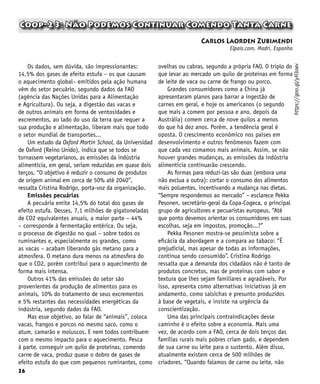 26
Coop-23: Não Podemos Continuar Comendo Tanta Carne
Carlos Laorden Zubimendi
Elpais.com, Madri, Espanha
Os dados, sem dúvida, são impressionantes:
14,5% dos gases de efeito estufa – os que causam
o aquecimento global– emitidos pela ação humana
vêm do setor pecuário, segundo dados da FAO
(agência das Nações Unidas para a Alimentação
e Agricultura). Ou seja, a digestão das vacas e
de outros animais em forma de ventosidades e
excrementos, ao lado do uso da terra que requer a
sua produção e alimentação, liberam mais que todo
o setor mundial de transportes...
Um estudo da Oxford Martin School, da Universidad
de Oxford (Reino Unido), indica que se todos se
tornassem vegetarianos, as emissões da indústria
alimentícia, em geral, seriam reduzidas em quase dois
terços. “O objetivo é reduzir o consumo de produtos
de origem animal em cerca de 50% até 2040”,
ressalta Cristina Rodrigo, porta-voz da organização.
Emissões pecuárias
A pecuária emite 14,5% do total dos gases de
efeito estufa. Desses, 7,1 milhões de gigatoneladas
de CO2 equivalentes anuais, a maior parte – 44%
– corresponde à fermentação entérica. Ou seja,
o processo de digestão no qual – sobre todos os
ruminantes e, especialmente os grandes, como
as vacas – acabam liberando gás metano para a
atmosfera. O metano dura menos na atmosfera do
que o CO2, porém contribui para o aquecimento de
forma mais intensa.
Outros 41% das emissões do setor são
provenientes da produção de alimentos para os
animais, 10% do tratamento de seus excrementos
e 5% restantes das necessidades energéticas da
indústria, segundo dados da FAO.
Mas esse objetivo, ao falar de “animais”, coloca
vacas, frangos e porcos no mesmo saco, como o
atum, camarão e moluscos. E nem todos contribuem
com o mesmo impacto para o aquecimento. Pesca
à parte, conseguir um quilo de proteínas, comendo
carne de vaca, produz quase o dobro de gases de
efeito estufa do que com pequenos ruminantes, como
ovelhas ou cabras, segundo a própria FAO. O triplo do
que levar ao mercado um quilo de proteínas em forma
de leite de vaca ou carne de frango ou porco.
Grandes consumidores como a China já
apresentaram planos para barrar a ingestão de
carnes em geral, e hoje os americanos (o segundo
que mais a comem por pessoa e ano, depois da
Austrália) comem cerca de nove quilos a menos
do que há dez anos. Porém, a tendência geral é
oposta. O crescimento econômico nos países em
desenvolvimento e outros fenômenos fazem com
que cada vez comamos mais animais. Assim, se não
houver grandes mudanças, as emissões da indústria
alimentícia continuarão crescendo.
As formas para reduzi-las são duas (embora uma
não exclua a outra): cortar o consumo dos alimentos
mais poluentes, incentivando a mudança nas dietas.
“Sempre respondemos ao mercado” – esclarece Pekka
Pesonen, secretário-geral da Copa-Cogeca, o principal
grupo de agricultores e pecuaristas europeus. “Até
que ponto devemos orientar os consumidores em suas
escolhas, seja em impostos, promoção...?”
Pekka Pesonen mostra-se pessimista sobre a
eficácia da abordagem e a compara ao tabaco: “É
prejudicial, mas apesar de todas as informações,
continua sendo consumido”. Cristina Rodrigo
ressalta que a demanda dos cidadãos não é tanto de
produtos concretos, mas de proteínas com sabor e
textura que lhes sejam familiares e agradáveis. Por
isso, apresenta como alternativas iniciativas já em
andamento, como salsichas e presunto produzidos
à base de vegetais, e insiste na urgência da
conscientização.
Uma das principais contraindicações desse
caminho é o efeito sobre a economia. Mais uma
vez, de acordo com a FAO, cerca de dois terços das
famílias rurais mais pobres criam gado, e dependem
de sua carne ou leite para o sustento. Além disso,
atualmente existem cerca de 500 milhões de
criadores. “Quando falamos de carne ou leite, não
https://goo.gl/yH3oev
 