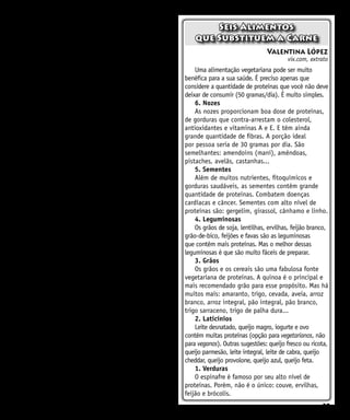 27
falamos apenas de comida, mas do modo de vida de
milhões de pessoas em áreas marginais”, destaca
Henning Steinfeld, especialista no tema.
Steinfeld indica uma dificuldade adicional:
em diversos países em desenvolvimento é muito
difícil encontrar proteínas que não sejam de origem
animal. “Quem sou eu, europeu, para lhes dizer
que não deveriam consumir carne, que poderiam
melhorar a dieta?”, concorda Pesonen. No ProVeg
argumentam que o problema não está na agricultura
de subsistência ou no trato do gado nesses lugares,
mas “no consumo excessivo, na agricultura industrial
e desperdício de alimentos nos países desenvolvidos”.
Porém, as emissões da atividade pecuária na
África subsaariana (também chamada de “África
Negra” – corresponde à parte do Continente ao
Sul do Saara) e no sul da Ásia (Índia, Bangladesh,
Paquistão, Afeganistão) excedem em cerca de 43%
a soma da Europa Ocidental, América do Norte e
Oceania, apesar de que os primeiros produzem a
metade de proteínas. Em grande parte, isto se deve à
maior produtividade do gado dos últimos países.
Portanto, a outra forma de fabricar carnes e
lácteos mais verdes é reduzir a intensidade das
emissões. Isto é, diminuir a quantidade de gases
de efeito estufa, liberados por quilo de proteínas.
Steinfeld lembra que melhorias na criação, no
tratamento veterinário e alimentação dos animais
permitirão triplicar a produção leiteira em vários
lugares da Índia. A FAO defende que estender as
práticas à criação do gado reduziria as emissões
mundiais do setor de 20% a 30%. Assinala Steinfeld:
“Ao nos referirmos à produção de alimentos a
partir de animais, não podemos pensar apenas na
mudança climática. Não seria justo, é preciso medir
outros fatores, pois para muita gente o gado é muito
mais do que as emissões de gases”.
Porém, no contexto geral da batalha climática,
Pesonen acrescenta que a diferença com outros
setores, como o do transporte (14% do total de
emissões), é o gado, inclusive na capacidade ainda
por explorar e mitigar o aquecimento. “A maioria
das pastagens está degradada, porque não há um
cuidado adequado. Se for bem administrado, há
grande potencial para recuperar esses solos, um
enorme depósito de carbono”. q
Valentina López
vix.com, extrato
Uma alimentação vegetariana pode ser muito
benéfica para a sua saúde. É preciso apenas que
considere a quantidade de proteínas que você não deve
deixar de consumir (50 gramas/dia). É muito simples.
6. Nozes
As nozes proporcionam boa dose de proteínas,
de gorduras que contra-arrestam o colesterol,
antioxidantes e vitaminas A e E. E têm ainda
grande quantidade de fibras. A porção ideal
por pessoa seria de 30 gramas por dia. São
semelhantes: amendoins (maní), amêndoas,
pistaches, avelãs, castanhas...
5. Sementes
Além de muitos nutrientes, fitoquímicos e
gorduras saudáveis, as sementes contêm grande
quantidade de proteínas. Combatem doenças
cardíacas e câncer. Sementes com alto nível de
proteínas são: gergelim, girassol, cânhamo e linho.
4. Leguminosas
Os grãos de soja, lentilhas, ervilhas, feijão branco,
grão-de-bico, feijões e favas são as leguminosas
que contêm mais proteínas. Mas o melhor dessas
leguminosas é que são muito fáceis de preparar.
3. Grãos
Os grãos e os cereais são uma fabulosa fonte
vegetariana de proteínas. A quinoa é o principal e
mais recomendado grão para esse propósito. Mas há
muitos mais: amaranto, trigo, cevada, aveia, arroz
branco, arroz integral, pão integral, pão branco,
trigo sarraceno, trigo de palha dura...
2. Laticínios
Leite desnatado, queijo magro, iogurte e ovo
contêm muitas proteínas (opção para vegetarianos, não
para veganos). Outras sugestões: queijo fresco ou ricota,
queijo parmesão, leite integral, leite de cabra, queijo
cheddar, queijo provolone, queijo azul, queijo feta.
1. Verduras
O espinafre é famoso por seu alto nível de
proteínas. Porém, não é o único: couve, ervilhas,
feijão e brócolis.
Seis Alimentos
que Substituem a Carne
 